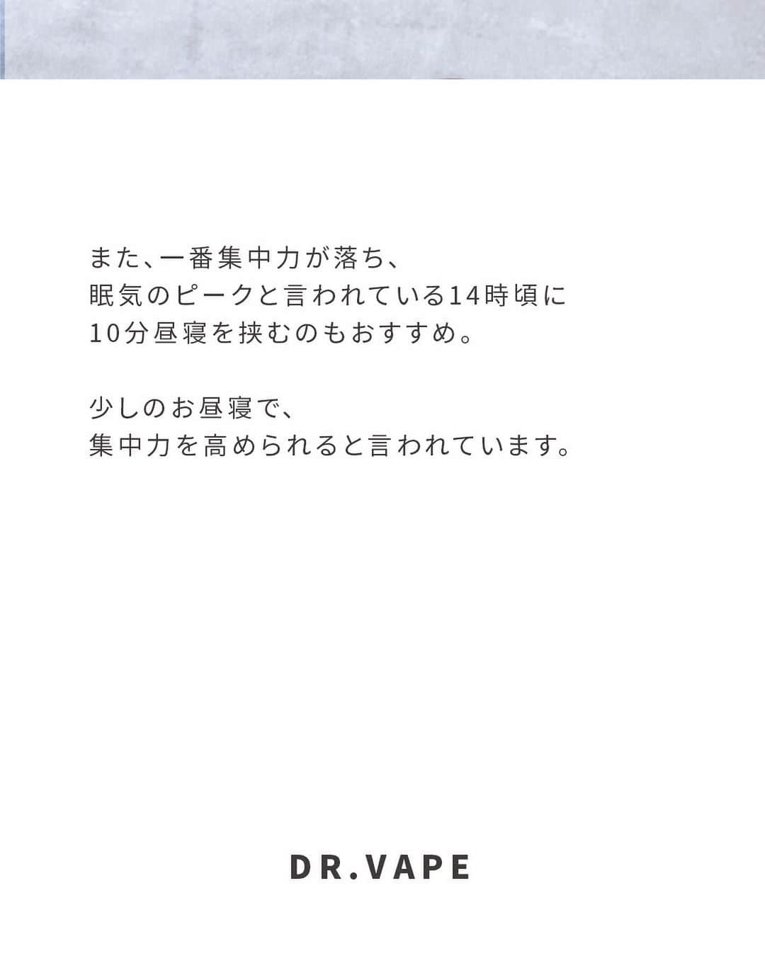 DR.VAPEさんのインスタグラム写真 - (DR.VAPEInstagram)「仕事の休憩中は何してる？コメント欄で教えてください✨  〈休憩しないのはNG！集中力を高めるコツ〉  仕事中、休憩はちゃんと取れていますか？ どんなに忙しくても、休憩を取ることは大切です✨  休憩をしないで仕事を続けていても作業効率が落ちてしまいます。 60〜90分の間に5分でもいいので休憩を挟むと気分転換になります✨  また、一番集中力が落ち、眠気のピークと言われている14時頃に10分昼寝を挟むのもおすすめ。 少しのお昼寝で、集中力を高められると言われています。  忙しくても少し休憩してリフレッシュしてくださいね✨ そして休憩時にはDR.VAPEをお忘れなく✨  Twitterも配信中。 詳しくはプロフィール欄のURLをご覧ください。 @dr.vape_official . .  #電子タバコ #電子たばこ #仕事 #リフレッシュ #ストレス発散」8月30日 20時01分 - dr.vape_official