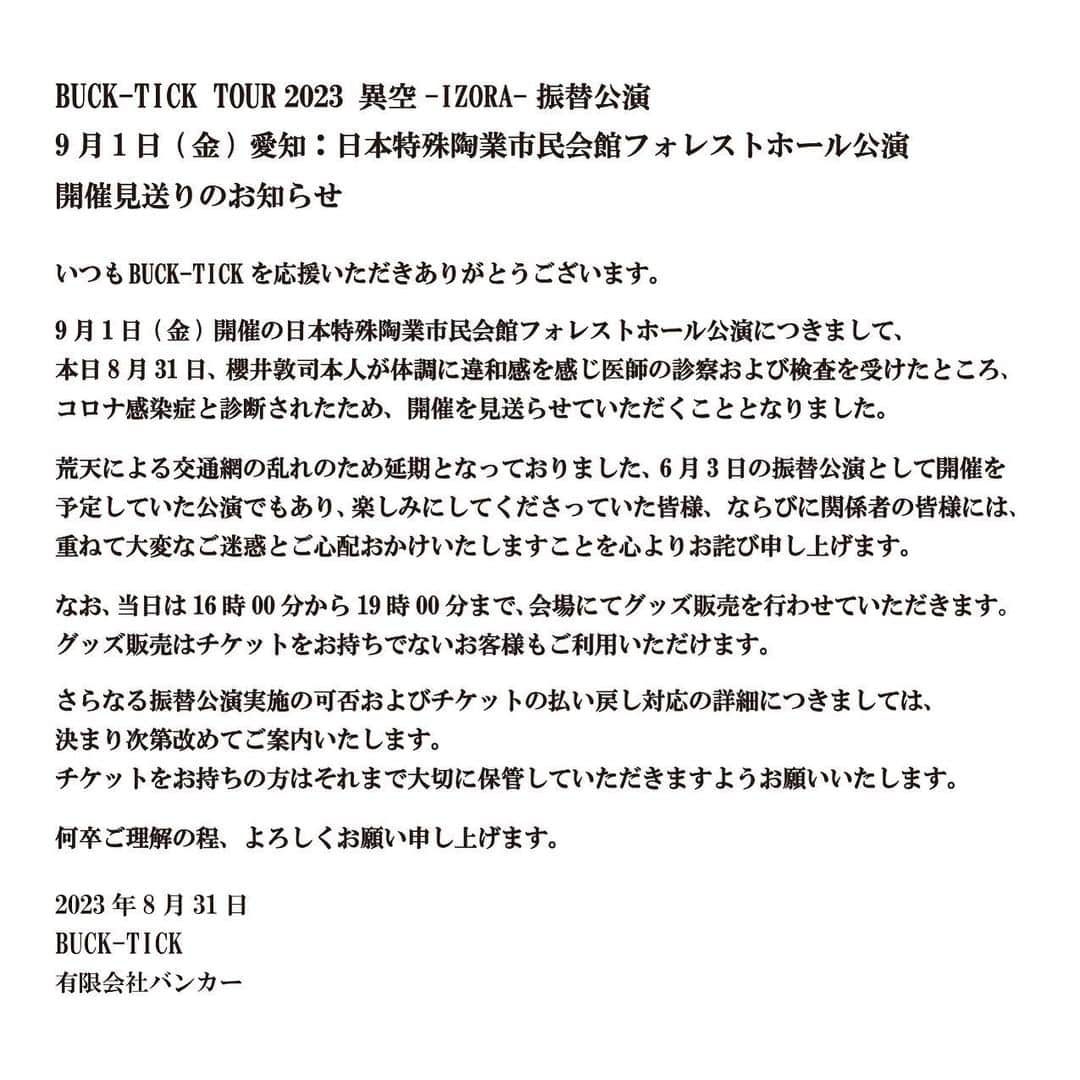 BUCK-TICKのインスタグラム：「. ================================  BUCK-TICK TOUR 2023  異空-IZORA- 振替公演 9月1日(金) 愛知：日本特殊陶業市民会館フォレストホール公演 開催見送りのお知らせ   ================================  いつもBUCK-TICKを応援いただきありがとうございます。   9月1日(金)開催の日本特殊陶業市民会館フォレストホール公演につきまして、 本日8月31日、櫻井敦司本人が体調に違和感を感じ医師の診察および検査を 受けたところ、コロナ感染症と診断されたため、開催を見送らせていただくこととなりました。   荒天による交通網の乱れのため延期となっておりました、6月3日の振替公演として 開催を予定していた公演でもあり、楽しみにしてくださっていた皆様、 ならびに関係者の皆様には、重ねて大変なご迷惑とご心配おかけいたしますことを 心よりお詫び申し上げます。   なお、当日は16時00分から19時00分まで、会場にてグッズ販売を行わせていただきます。 グッズ販売はチケットをお持ちでないお客様もご利用いただけます。   さらなる振替公演実施の可否およびチケットの払い戻し対応の詳細につきましては、 決まり次第改めてご案内いたします。 チケットをお持ちの方はそれまで大切に保管していただきますようお願いいたします。   何卒ご理解の程、よろしくお願い申し上げます。   2023年8月31日 BUCK-TICK 有限会社バンカー  #BUCKTICK #BUCKTICK35th ##TOUR2023異空 #IZORA #9月1日 #日本特殊陶業市民会館フォレストホール #櫻井敦司 #今井寿 #星野英彦 #樋口豊 #ヤガミトール」