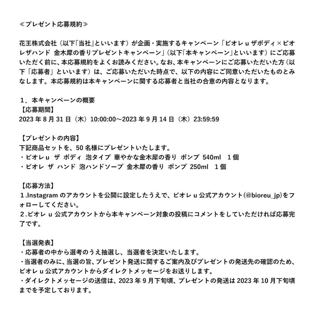 花王ビオレuさんのインスタグラム写真 - (花王ビオレuInstagram)「【9/14(木)まで！】​ ビオレu公式インスタグラムの再始動を記念して、毎年ご好評をいただいているビオレ金木犀シリーズから、9/9数量限定発売のビオレuザボディとザハンドの金木犀の香りセットを抽選で50名様にプレゼント！​  応募方法）​ ①ビオレu公式インスタグラムアカウントをフォロー​ ②この投稿に「コメント」をするだけで完了！​ ※3投稿のうち、いずれかに投稿いただければOKです！​  応募規約）​ https://www.kao.co.jp/bioreu/insta2309/​ スワイプしてご確認ください✨  応募期間）​ キャンペーン期間は2023年9月14日(木)23:59まで。​ 当選者の方にはDMで通知いたします。​  プレゼントの内容）​ ビオレザハンド　金木犀の香り​ ビオレuザボディ　華やかな金木犀の香り　のセット×50名様​  ビオレザハンド、ビオレuザボディならではの心地いい生クリーム泡と、“ふわっと気分ときめく自然な金木犀の香り”をお楽しみください。​  注意事項）​ ※当選通知までにフォローとコメントを外された場合、当選無効となります。」8月31日 18時38分 - bioreu_jp