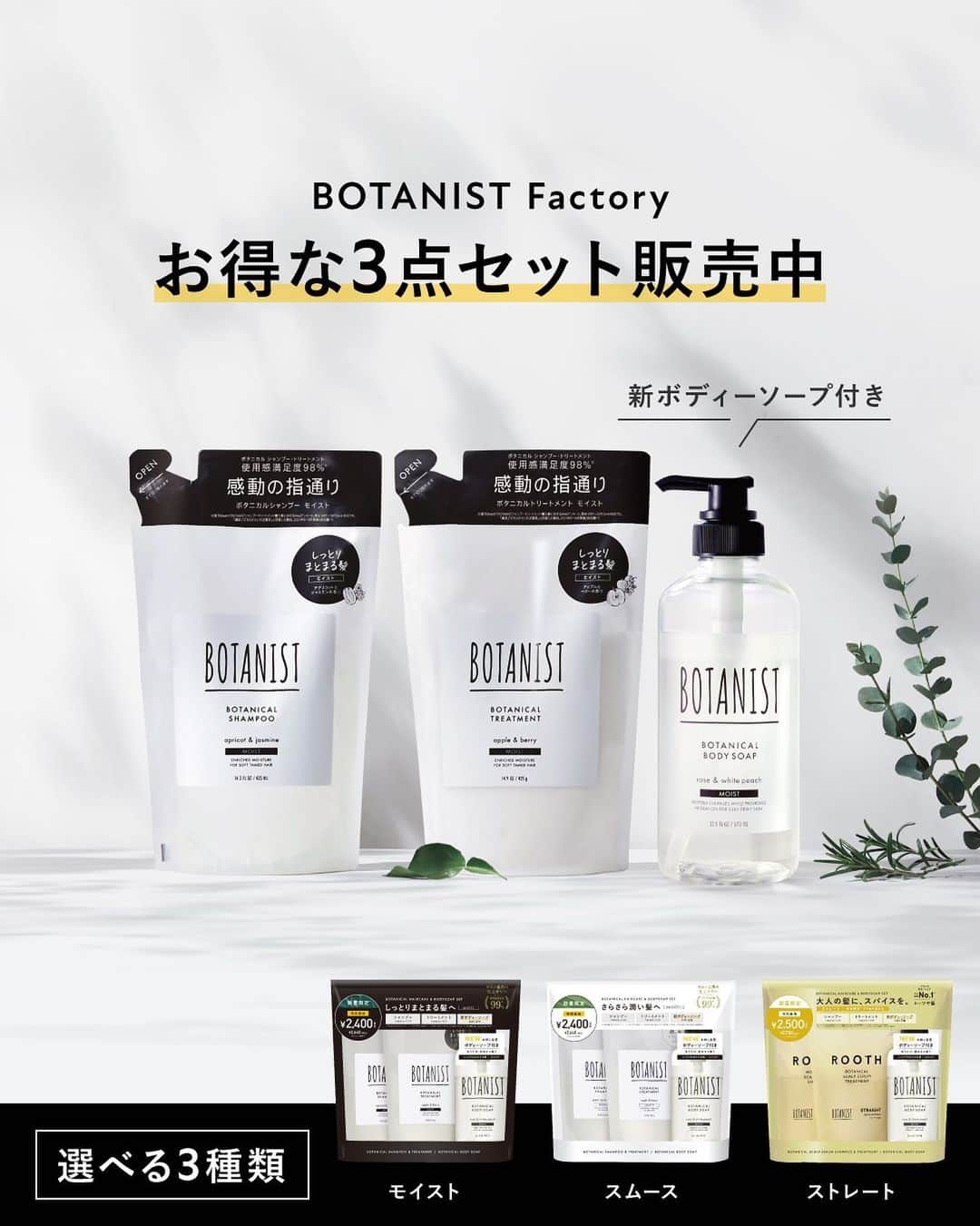 BOTANIST Tokyo（ボタニスト トウキョウ）のインスタグラム：「【BOTANIST Factory 限定✨プライスセットご紹介】​ BOTANIST Factoryにて、ボタニカルシャンプー・トリートメント（詰め替え）に、ボディーソープのトライアルサイズが付いてくる『お得な3点セット』​が販売中！​  ボディーソープ（モイスト）は、シュガースクワラン®*1 が配合され、肌のキメを整えます🌿 さらに、ボタニカルバターミルク®*2 配合によって、リッチな潤いをプラスして #ツヤ肌リング が嬉しい肌へ。  『お得な3点セット』は、タイプによって選べるラインナップです。 近くにお越しの際は、是非お立ち寄りください♪  🌿ボタニカルシャンプー・トリートメント（モイスト / スムース）  ✔︎ ¥2,376（税込）  🌿ルース ボタニカルスカルプセラムシャンプー・トリートメント（ストレート）  ✔︎ ¥2,475（税込）  ​※ 2セットをご購入の場合、¥4,000（税込）のスペシャルプライスで販売  *1 スクワラン（エモリエント成分）マイルドケア： エモリエント成分　NIKKOL シュガースクワラン®は、日光ケミカルズ株式会社の登録商標です ​ *2 シア脂、ヤシ油、アーモンド果実エキス、ディープモイスト：シア脂、ヤシ油、アーモンド油、マイルドケア：シア脂、ヤシ油、ア―モンド油（全てエモリエント成分）  ​#BOTANIST #ボタニスト #botanistfactory #ボタニストファクトリー #botanicalbeauty」