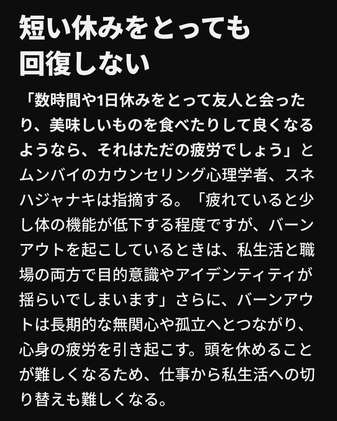 VICE Japanさんのインスタグラム写真 - (VICE JapanInstagram)「#パンデミック は確かに #メンタルヘルス に関する対話を後押ししたが、それでもこの話題にはいまだにタブーが付きまとう。結局、負担がかかるのは雇用主ではなく従業員だ。コロナ禍が始まるずっと前から長時間労働がメンタルヘルスに与える影響が指摘されてきたことを受け、多くの企業がその影響への認知を高めると約束したにもかかわらず、ほとんど職場で従業員のメンタルウェルネスを保証するという約束は今も〈約束〉のままだ。2021年のマイクロソフトの〈Work Trend Index〉では、雇用者の54%が過労を感じていて、39%が疲労感があると回答した。最新の動向調査によれば、2021年に個人的なウェルビーングやワークライフバランスの改善を求めて退職した雇用者は24%にのぼり、この結果も職場での疲弊感の影響といえるだろう。  〈なぜこのようにしか働けないのか？〉という元会社員としての一過性の疑問がレイナの頭から離れず、それが21日間の休暇を取得し、仕事とはクライアントや成果が全てではないことに気づくきっかけになったという。「エネルギーが湧いてきて、ずっと体調が良くなりました」レイナは今、年間54日の休暇をとり、30日ごとに4日間の旅行に出かけている。  レイナが当時経験したのは燃え尽き症候群、つまりWHOの国際疾病分類第11版が定めるところの「適切に対処されていない慢性的な職場ストレスに起因する症候群」だったのかもしれない。  記事詳細は @vicejapan プロフィールのリンクから  #vicejapan #vice #ヴァイスジャパン」8月31日 22時42分 - vicejapan