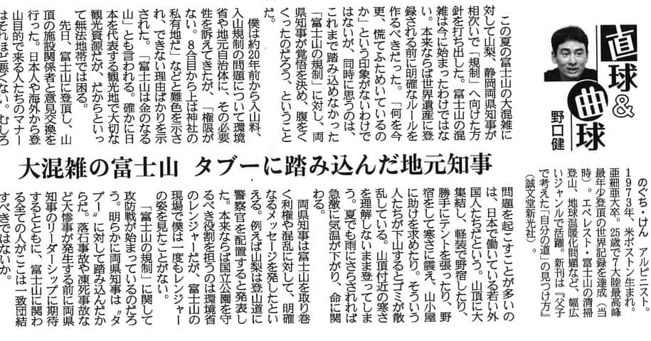 野口健のインスタグラム：「本日の産経新聞に連載が掲載されました。テーマパークは、大混雑の富士山についてです。  2023年8月31日産経新聞掲載  「大混雑の富士山　タブーに踏み込んだ地元知事」  この夏の富士山の大混雑に対して山梨、静岡両県知事が相次いで「規制」へ向けた方針を打ち出した。富士山の混雑は今に始まったわけではない。本来ならば世界遺産に登録される前に明確なルールを作るべきだった。「何を今更、慌てふためいているのか」という印象がないわけではないが、同時に思うのは、これまで踏み込めなかった「富士山の規制」に対し、両県知事が覚悟を決め、腹をくくったのだろう、ということだ。  僕は約２０年前から入山料、入山規制の問題について環境省や地元自治体に、その必要性を訴えてきたが、「権限がない。８合目から上は神社の私有地だ」などと難色を示され、できない理由ばかりを示された。「富士山は金のなる山」とも言われる。確かに日本を代表する観光地で大切な観光資源だが、だからといって無法地帯では困る。  先日、富士山に登頂し、山頂の施設関係者と意見交換を行った。日本人や海外から登山目的で来る人たちのマナーはそれほど悪くない。むしろ問題を起こすことが多いのは、日本で働いている若い外国人たちだという。山頂に大集結し、軽装で野宿したり、勝手にテントを張ったり、野宿をして寒さに震え、山小屋に助けを求めたり。そういう人たちが下山するとゴミが散乱している。山頂付近の寒さを理解しないまま登ってしまう。夏でも雨にさらされれば急激に気温が下がり、命に関わる。  両県知事は富士山を取り巻く利権や混乱に対して、明確なるメッセージを発したといえる。例えば山梨は登山道に警察官を配置すると発表した。本来ならば国立公園を守るべき役割を担うのは環境省のレンジャーだが、富士山の現場で僕は一度もレンジャーの姿を見たことがない。  「富士山の規制」に関して攻防戦が始まっているのだろう。明らかに両県知事は〝タブー〟に対して踏み込んだからだ。落石事故や凍死事故など大惨事が発生する前に両県知事のリーダーシップに期待するとともに、富士山に関わる全ての人がここは一致団結すべきではないか。」