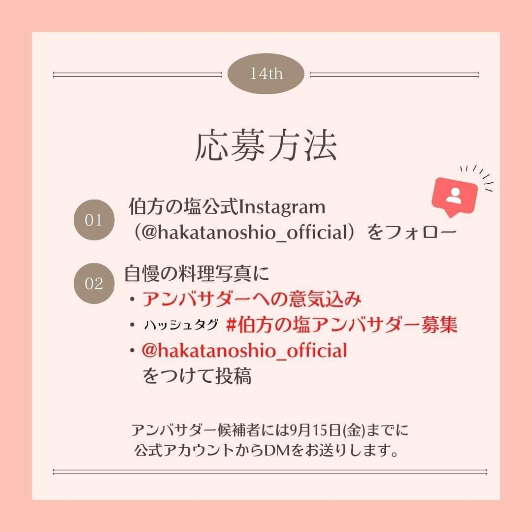 伯方塩業株式会社 伯方の塩さんのインスタグラム写真 - (伯方塩業株式会社 伯方の塩Instagram)「. 【🧂第14期伯方の塩アンバサダー募集🍳】 本日より塩の使い分けや商品の魅力を発信いただく #伯方の塩アンバサダー を募集します💕 伯方の塩50周年の締めくくりを 一緒に盛り上げていただけると嬉しいです♪  🧂応募方法🧂 ①伯方の塩公式Instagram（@hakatanoshio_official）をフォロー ② 自慢の料理写真📷に ・アンバサダーへの意気込み✊ ・ハッシュタグ「 #伯方の塩アンバサダー募集 」 ・「@hakatanoshio_official」をつけて投稿 ③ 応募完了！  就任された方には伯方の塩セットと 世界でひとつのオリジナル記念品をプレゼント🎁 記念品は後日投稿しますのでお楽しみに～🥰♡  🧂注意事項🧂 ご応募いただく際には、 ・伯方の塩公式アカウントをフォローしているか ・正しいハッシュタグがつけられているか ・アンバサダーへの意気込みを明記しているか を改めてご確認ください☺✨  先輩アンバサダーの投稿はプロフィール欄をCHECK💡 皆さまのご応募をお待ちしております❣  ………………………………………… 当社公式インスタグラムを装った 偽アカウントにご注意ください。 …………………………………………  #伯方の塩 #アンバサダー #アンバサダー募集 #料理好きな人と繋がりたい #料理好きの人と繋がりたい #料理大好き #おうちごはん通信 #料理記録 #毎日の料理を楽しみに #おうち時間を楽しむ #料理写真 #おうちごはんラバー #塩レシピ #公式アンバサダー募集 #アンバサダー募集中 #アンバサダー企画 #アンバサダーキャンペーン #公式アンバサダー #キャンペーン #おうちごはん365 #モニター募集#応募企画」9月1日 9時52分 - hakatanoshio_official