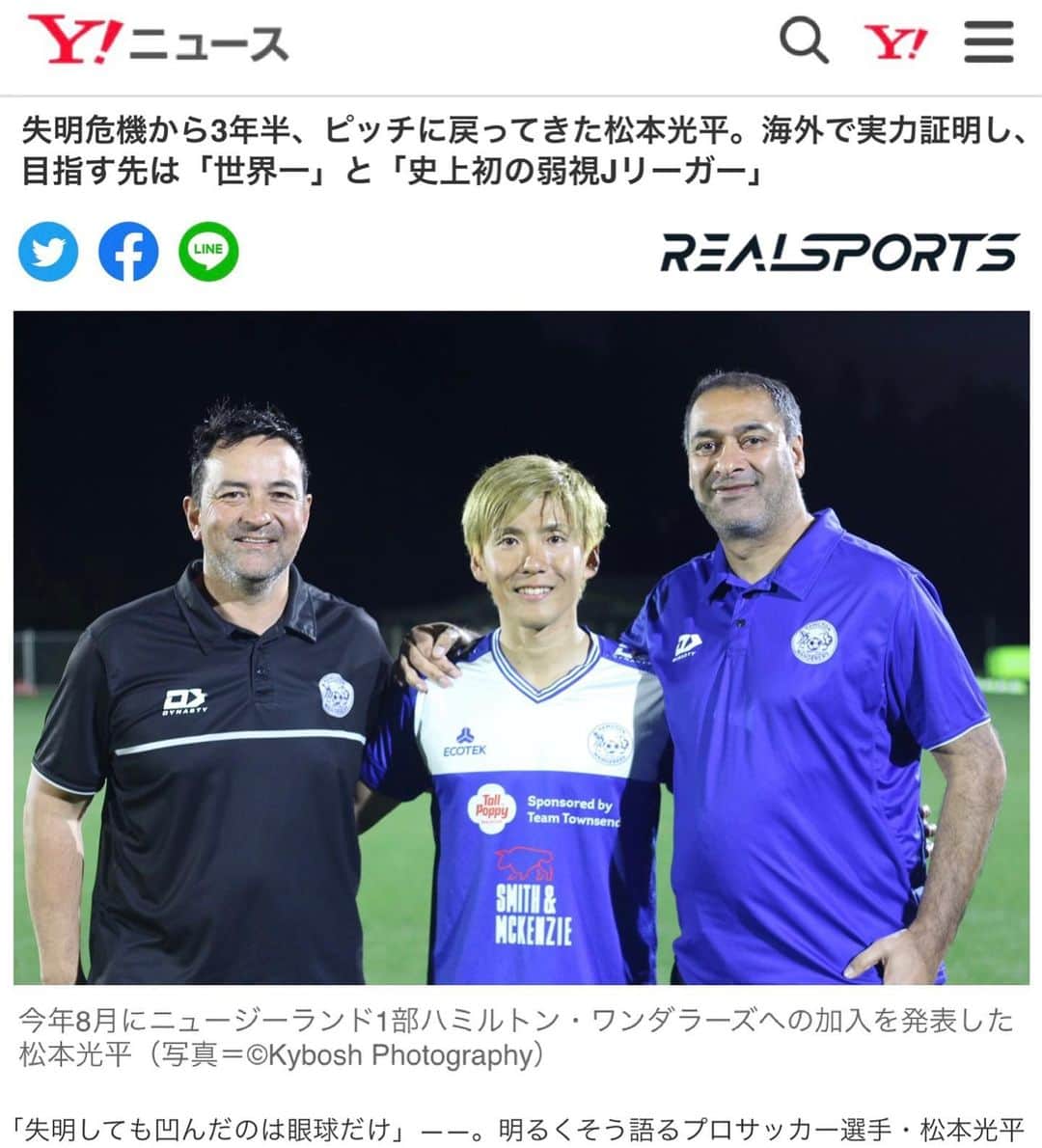 松本光平さんのインスタグラム写真 - (松本光平Instagram)「皆さま、こんばんは。  松本スタッフです。  『REAL SPORTS』で宇都宮徹壱ライターによる松本の記事が掲載されています。  お時間ありましたら是非ご覧下さい🙇‍♂️  @realsportsjp   #realsports  #宇都宮徹壱 #ニュージーランド #ハミルトン #凹んだのは眼球だけ #完全復活 #クラブワールドカップ #Jリーグ #視覚障害 #サッカー #フットサル #ロービジョン  ◾️松本光平 個人スポンサー  【メンズルシアクリニック】 @mensluciaclinic.pr   【ルシアクリニック】 @luciaclinic.pr   【Venture Lab.株式会社】 @venture_lab.group   【株式会社ディープサンクス】 @deep.thanks   【Studio Le Temps】 @studioletemps_iyagi   【医療法人社団 西宮回生病院】 @hmw_group  【JPEC】 @jpec.official   【ジェイペック鍼灸整骨院】 @jpec.medical   【美骨鍼灸サロンLucia】 @bikotsusalon.lucia   【友廣聡】 @satoc3104   【株式会社ミヒロL.C.P】  【応援隊長 木村】  【増本整形外科クリニック】 @masumoto_seikei   ◾️個人サポート 【ADAPTインソール】 @adapt_sdys   【EAUDVIEスポーツサングラス】 @sunglass_eaudevie   【株式会社プレシャスケア】 @w.fujiwara   【株式会社FIXIT】 @fixit.japan   【株式会社クーバー・コーチング・ジャパン】 @coerver.japan   【株式会社アプロフランチャイズシステム】 @manabu_kawai   【erable creation】 @erable_creation   【株式会社ケイズネッツ プリント】 @ks_nets」9月1日 20時49分 - kohei.matsumoto_official