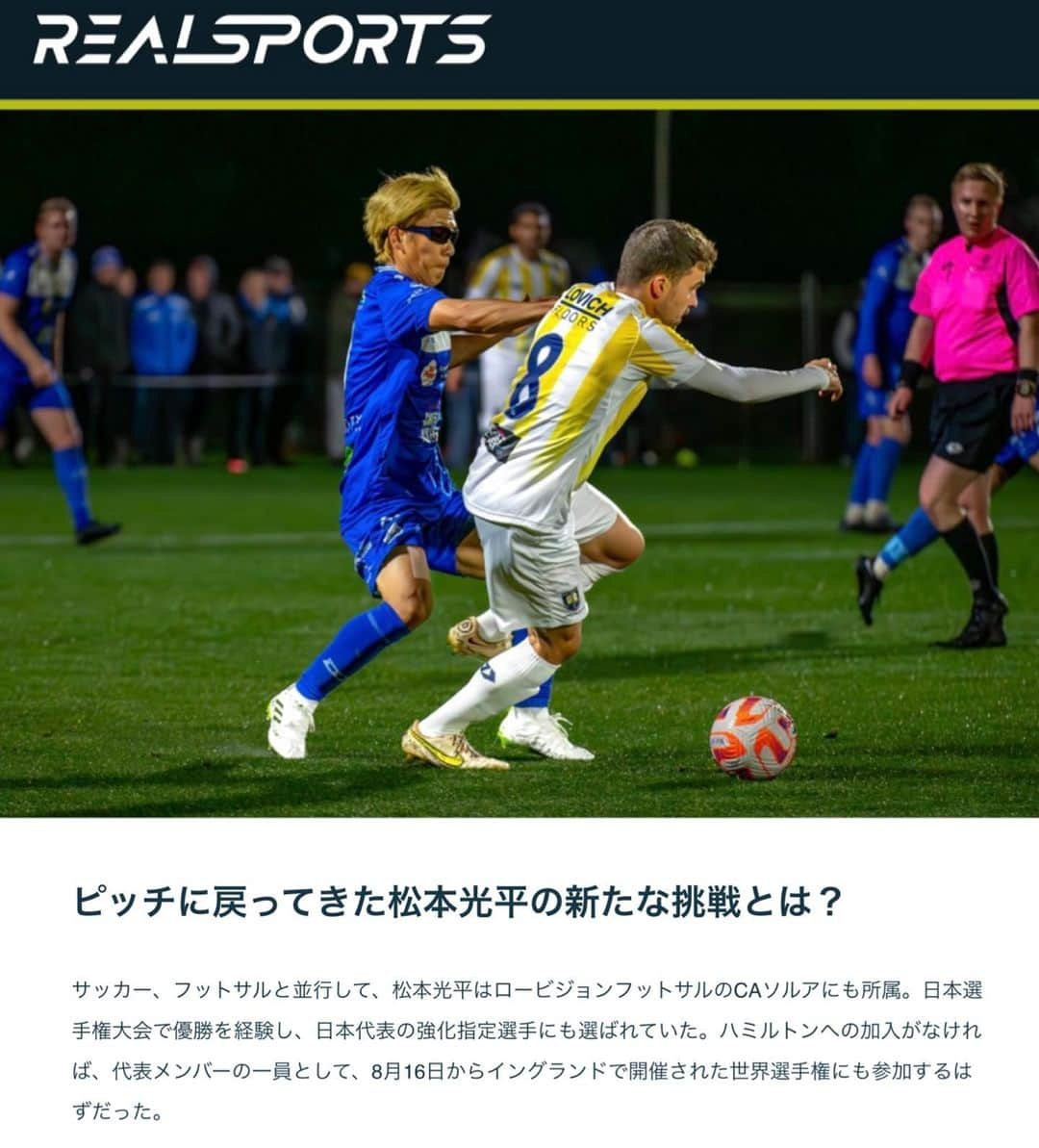 松本光平のインスタグラム：「皆さま、こんばんは。  松本スタッフです。  『REAL SPORTS』で宇都宮徹壱ライターによる松本の記事が掲載されています。  お時間ありましたら是非ご覧下さい🙇‍♂️  @realsportsjp   #realsports  #宇都宮徹壱 #ニュージーランド #ハミルトン #凹んだのは眼球だけ #完全復活 #クラブワールドカップ #Jリーグ #視覚障害 #サッカー #フットサル #ロービジョン  ◾️松本光平 個人スポンサー  【メンズルシアクリニック】 @mensluciaclinic.pr   【ルシアクリニック】 @luciaclinic.pr   【Venture Lab.株式会社】 @venture_lab.group   【株式会社ディープサンクス】 @deep.thanks   【Studio Le Temps】 @studioletemps_iyagi   【医療法人社団 西宮回生病院】 @hmw_group  【JPEC】 @jpec.official   【ジェイペック鍼灸整骨院】 @jpec.medical   【美骨鍼灸サロンLucia】 @bikotsusalon.lucia   【友廣聡】 @satoc3104   【株式会社ミヒロL.C.P】  【応援隊長 木村】  【増本整形外科クリニック】 @masumoto_seikei   ◾️個人サポート 【ADAPTインソール】 @adapt_sdys   【EAUDVIEスポーツサングラス】 @sunglass_eaudevie   【株式会社プレシャスケア】 @w.fujiwara   【株式会社FIXIT】 @fixit.japan   【株式会社クーバー・コーチング・ジャパン】 @coerver.japan   【株式会社アプロフランチャイズシステム】 @manabu_kawai   【erable creation】 @erable_creation   【株式会社ケイズネッツ プリント】 @ks_nets」