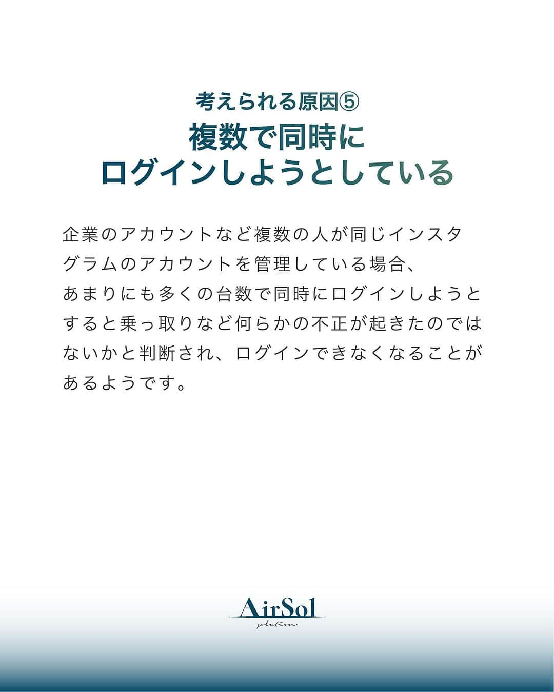 AirSolさんのインスタグラム写真 - (AirSolInstagram)「《プロが教える！Instagramにログインできない原因と対処法～前半～》 こんにちは！AirSolです。 @airsol_jp  今回はInstagramにログインできなくてお困りの方に、今すぐ試せる対処法を解説いたします。  【考えられる原因】 ①ユーザーネーム、パスワードが間違っている ログイン画面に入力したユーザーネームや、パスワードがどちらか一方でも間違っているとログインはできません。 インスタグラムのログイン情報は大文字と小文字を区別するので、それが間違っていてもログインできなくなります。 また、ユーザーネームを入力する際に検索時に表示される「＠（アットマーク）」はログイン時には不要ですので、確認してみてください。  ②電波状態が悪い 電波状態が悪くスマートフォンがうまく通信できていない状態だと、ログインがうまくいかないことがあります。 Wi-Fiの電波状態があまり良くなく、途中でモバイル回線に切り替わったりするような中途半端な状態になっているとインスタグラムへのログインができないトラブルにつながります。 また、機内モードに設定したままになっていると、これもスマートフォンが通信をしないためインスタグラムにもログインできません。 電波状態と通信に関する設定を、一度確認してみてください。  ③インスタグラムがアップデートされた直後 アプリがアップデートされた直後は再度ユーザーネームとパスワードの入力を求められることがあります。  ④アプリのバージョンが古い アプリのバージョンが古いままになっていると不具合の原因になり、ログインできなくなってしまう可能性も。 自動アップデートを設定しない場合は古いバージョンのままになっているかもしれないので、最新版をダウンロードしアプリのアップデートをしてみてください。  ⑤複数で同時にログインしようとしている 企業のアカウントなど複数の人が同じインスタグラムのアカウントを管理している場合、あまりにも多くの台数で同時にログインしようとすると乗っ取りなど何らかの不正が起きたのではないかと判断され、ログインできなくなることがあるようです。  ⑥インスタグラム側の問題 インスタグラム側にサーバートラブルやネットワーク障害などが起きていると、正しくログインできなくなる可能性があります。 この場合は問題が解決するまで待ってリトライしてみましょう。 また、大手SNSのサーバートラブルなどに関する情報を交換しているサイトもあります。非公式なものですが確認してみるのもひとつの方法かもしれません。  ⑦アカウントを乗っ取られている インスタグラムはユーザー数の多い大手SNSなので、アカウント乗っ取りの被害が多発しています。 何者かにアカウントを乗っ取られてパスワードを変更されてしまうと正規のユーザーがログインできなくなってしまいます。  いかがでしたか。 次回はアカウントの乗っ取りの疑いがある場合の対処法をご紹介します。楽しみにお待ちください！」9月3日 18時43分 - airsol_jp