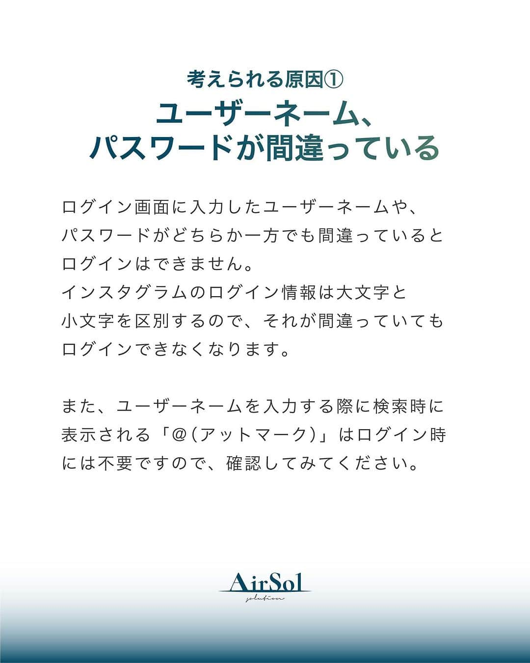 AirSolさんのインスタグラム写真 - (AirSolInstagram)「《プロが教える！Instagramにログインできない原因と対処法～前半～》 こんにちは！AirSolです。 @airsol_jp  今回はInstagramにログインできなくてお困りの方に、今すぐ試せる対処法を解説いたします。  【考えられる原因】 ①ユーザーネーム、パスワードが間違っている ログイン画面に入力したユーザーネームや、パスワードがどちらか一方でも間違っているとログインはできません。 インスタグラムのログイン情報は大文字と小文字を区別するので、それが間違っていてもログインできなくなります。 また、ユーザーネームを入力する際に検索時に表示される「＠（アットマーク）」はログイン時には不要ですので、確認してみてください。  ②電波状態が悪い 電波状態が悪くスマートフォンがうまく通信できていない状態だと、ログインがうまくいかないことがあります。 Wi-Fiの電波状態があまり良くなく、途中でモバイル回線に切り替わったりするような中途半端な状態になっているとインスタグラムへのログインができないトラブルにつながります。 また、機内モードに設定したままになっていると、これもスマートフォンが通信をしないためインスタグラムにもログインできません。 電波状態と通信に関する設定を、一度確認してみてください。  ③インスタグラムがアップデートされた直後 アプリがアップデートされた直後は再度ユーザーネームとパスワードの入力を求められることがあります。  ④アプリのバージョンが古い アプリのバージョンが古いままになっていると不具合の原因になり、ログインできなくなってしまう可能性も。 自動アップデートを設定しない場合は古いバージョンのままになっているかもしれないので、最新版をダウンロードしアプリのアップデートをしてみてください。  ⑤複数で同時にログインしようとしている 企業のアカウントなど複数の人が同じインスタグラムのアカウントを管理している場合、あまりにも多くの台数で同時にログインしようとすると乗っ取りなど何らかの不正が起きたのではないかと判断され、ログインできなくなることがあるようです。  ⑥インスタグラム側の問題 インスタグラム側にサーバートラブルやネットワーク障害などが起きていると、正しくログインできなくなる可能性があります。 この場合は問題が解決するまで待ってリトライしてみましょう。 また、大手SNSのサーバートラブルなどに関する情報を交換しているサイトもあります。非公式なものですが確認してみるのもひとつの方法かもしれません。  ⑦アカウントを乗っ取られている インスタグラムはユーザー数の多い大手SNSなので、アカウント乗っ取りの被害が多発しています。 何者かにアカウントを乗っ取られてパスワードを変更されてしまうと正規のユーザーがログインできなくなってしまいます。  いかがでしたか。 次回はアカウントの乗っ取りの疑いがある場合の対処法をご紹介します。楽しみにお待ちください！」9月3日 18時43分 - airsol_jp