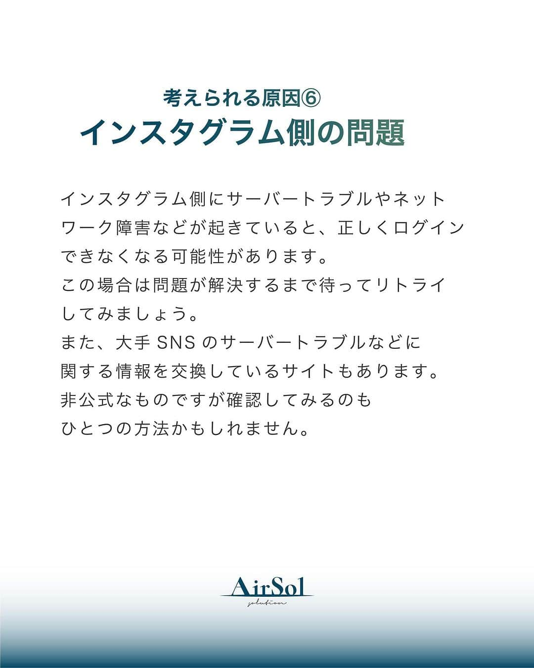 AirSolさんのインスタグラム写真 - (AirSolInstagram)「《プロが教える！Instagramにログインできない原因と対処法～前半～》 こんにちは！AirSolです。 @airsol_jp  今回はInstagramにログインできなくてお困りの方に、今すぐ試せる対処法を解説いたします。  【考えられる原因】 ①ユーザーネーム、パスワードが間違っている ログイン画面に入力したユーザーネームや、パスワードがどちらか一方でも間違っているとログインはできません。 インスタグラムのログイン情報は大文字と小文字を区別するので、それが間違っていてもログインできなくなります。 また、ユーザーネームを入力する際に検索時に表示される「＠（アットマーク）」はログイン時には不要ですので、確認してみてください。  ②電波状態が悪い 電波状態が悪くスマートフォンがうまく通信できていない状態だと、ログインがうまくいかないことがあります。 Wi-Fiの電波状態があまり良くなく、途中でモバイル回線に切り替わったりするような中途半端な状態になっているとインスタグラムへのログインができないトラブルにつながります。 また、機内モードに設定したままになっていると、これもスマートフォンが通信をしないためインスタグラムにもログインできません。 電波状態と通信に関する設定を、一度確認してみてください。  ③インスタグラムがアップデートされた直後 アプリがアップデートされた直後は再度ユーザーネームとパスワードの入力を求められることがあります。  ④アプリのバージョンが古い アプリのバージョンが古いままになっていると不具合の原因になり、ログインできなくなってしまう可能性も。 自動アップデートを設定しない場合は古いバージョンのままになっているかもしれないので、最新版をダウンロードしアプリのアップデートをしてみてください。  ⑤複数で同時にログインしようとしている 企業のアカウントなど複数の人が同じインスタグラムのアカウントを管理している場合、あまりにも多くの台数で同時にログインしようとすると乗っ取りなど何らかの不正が起きたのではないかと判断され、ログインできなくなることがあるようです。  ⑥インスタグラム側の問題 インスタグラム側にサーバートラブルやネットワーク障害などが起きていると、正しくログインできなくなる可能性があります。 この場合は問題が解決するまで待ってリトライしてみましょう。 また、大手SNSのサーバートラブルなどに関する情報を交換しているサイトもあります。非公式なものですが確認してみるのもひとつの方法かもしれません。  ⑦アカウントを乗っ取られている インスタグラムはユーザー数の多い大手SNSなので、アカウント乗っ取りの被害が多発しています。 何者かにアカウントを乗っ取られてパスワードを変更されてしまうと正規のユーザーがログインできなくなってしまいます。  いかがでしたか。 次回はアカウントの乗っ取りの疑いがある場合の対処法をご紹介します。楽しみにお待ちください！」9月3日 18時43分 - airsol_jp