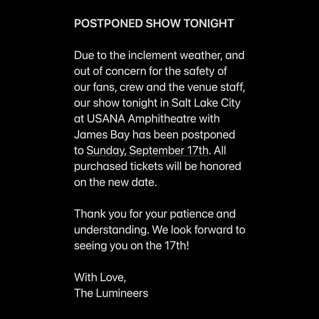 The Lumineersのインスタグラム：「POSTPONED SHOW TONIGHT Due to the inclement weather, and out of concern for the safety of our fans, crew and the venue staff, our show tonight in Salt Lake City at USANA Amphitheatre with James Bay has been postponed to Sunday, September 17th. All purchased tickets will be honored on the new date.  Thank you for your patience and understanding. We look forward to seeing you on the 17th!  With Love, The Lumineers」
