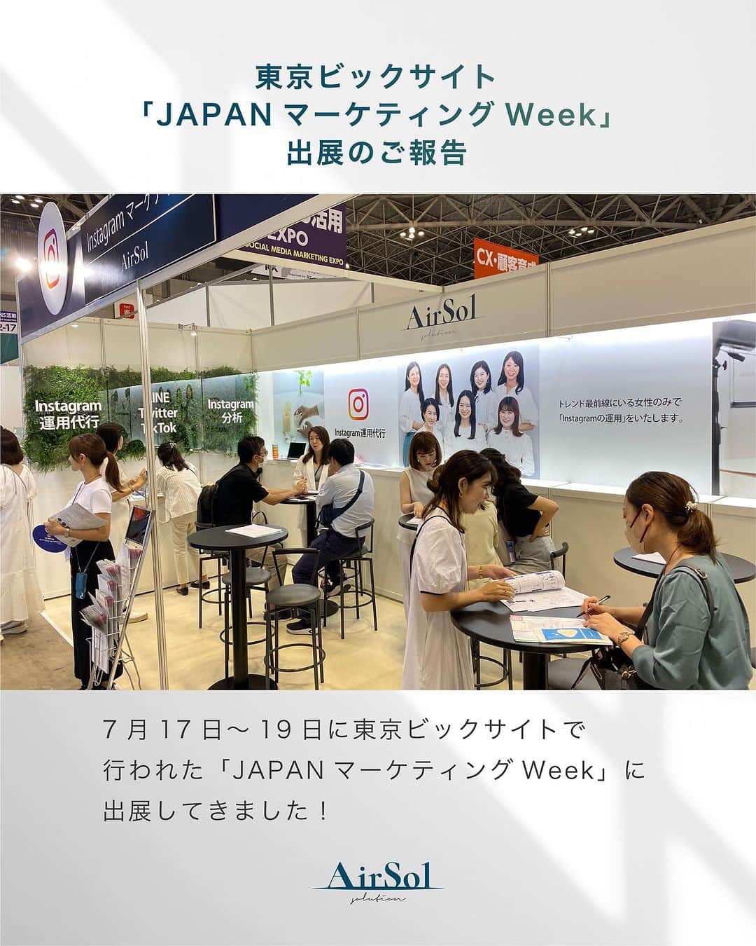 AirSolさんのインスタグラム写真 - (AirSolInstagram)「《東京ビックサイト「JAPANマーケティングWeek」出展のご報告》 こんにちは！AirSolです。 @airsol_jp  7月17日～19日に東京ビックサイトで行われた「JAPANマーケティングWeek」に出展してきました！  AirSolは今回初めてWEB・SNS活用EXPOのエリアに参加。 各SNSの運用代行やキャスティング、キャビンアテンダント施策等を企業様にご提案させて頂きました。 多くの方々がAirSolブースにお立ち寄りくださり、ありがとうございました。  Instagram運用、SNSマーケティングにご興味をお持ちの方は、是非DMやHPからお問い合わせください。 今後ともAirSolをよろしくお願いいたします。  #展示会#展示会出展#東京ビックサイト#イベント出展#イベント出店#イベントのお知ら#JAPANマーケティングWeek#展示会イベント#エアソル#Airsol#websns活用expo」9月4日 18時00分 - airsol_jp