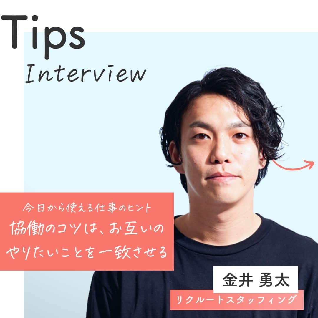 リクルートのインスタグラム：「～Tips Interview～ 今日から使える仕事のヒント「協働のコツは、お互いのやりたいことを一致させる」 👉他の投稿はこちら（@recruit___official）  リクルート従業員へのインタビューを通じて、仕事のヒントをご紹介するTips Interview。 今回はリクルートスタッフィング 営業推進部の金井勇太のエピソードからお届けします。  配属となったデータ活用を推進する組織で、自分が画期的だと思った提案をなかなか受け入れてもらえない日々を過ごした金井。 試行錯誤のなかで、やみくもに自分が良いと思った提案を続けるのではなく、相手と自分のやりたいことをマッチさせる大切さに気づきます。  相手の想像と違った反応にモヤモヤすること、誰もが経験があると思います。 そんな時には「相手のやりたいこと」は何なのか、そして、「自分はどうしたい」のか。 ちょっとずつ相手と自分の意思をつなげていくことができれば、ある日ドミノ倒しのようにスカッと爽快な動きがスタートするかもしれません。  （リクルートグループ報「かもめ」2021年9月号*から抜粋・再編集） *投稿の情報は掲載当時のものです  ♢♢♢♢♢♢♢♢♢♢♢♢♢♢♢♢♢♢♢♢♢♢♢♢♢♢ リクルート公式アカウントでは、 今日から使える仕事のヒントや、 リクルートの仲間・従業員のインタビューを発信中！ 👉 @recruit___official ♢♢♢♢♢♢♢♢♢♢♢♢♢♢♢♢♢♢♢♢♢♢♢♢♢♢ #インタビュー #社員インタビュー #followyourheart #体験談 #まだここにない出会い #仕事 #仕事術 #社会人 #社会人の勉強垢 #大人の勉強垢 #ビジネスシーン #仕事の悩み #協力 #協働 #仲間 #行動 #マインドセット #考え方 #考え方を変える #考え方を学ぶ #ヒント #成功の秘訣 #キャリア #自分らしく働く #成功 #コツ #成長 #学び」