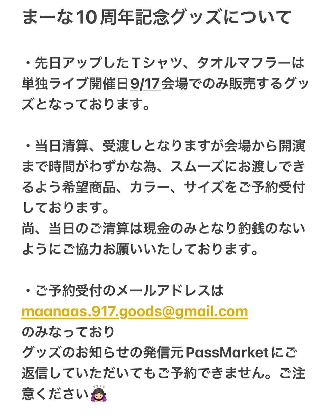 マーナのインスタグラム：「お問合せいただきました件を書きました♡  まーな10周年記念グッズについて  ・先日アップしたTシャツ、タオルマフラーは 単独ライブ開催日9/17、会場でのみ販売するグッズとなっております。  ・当日清算、受渡しとなりますが会場から開演まで時間がわずかな為、スムーズにお渡しできるよう希望商品、カラー、サイズをご予約受付しております。 尚、当日のご清算は現金のみとなり釣銭のないようにご協力お願いいたしております。  ・ご予約受付のメールアドレスは  maanaas.917.goods@gmail.com  のみなっており グッズのお知らせの発信元PassMarketにご返信していただいてもご予約できません。ご注意ください🙇🏻‍♀️  タオルマフラーは在庫あります！ Tシャツは在庫が少なくなってます  ありがとう🥹🙏🏻」