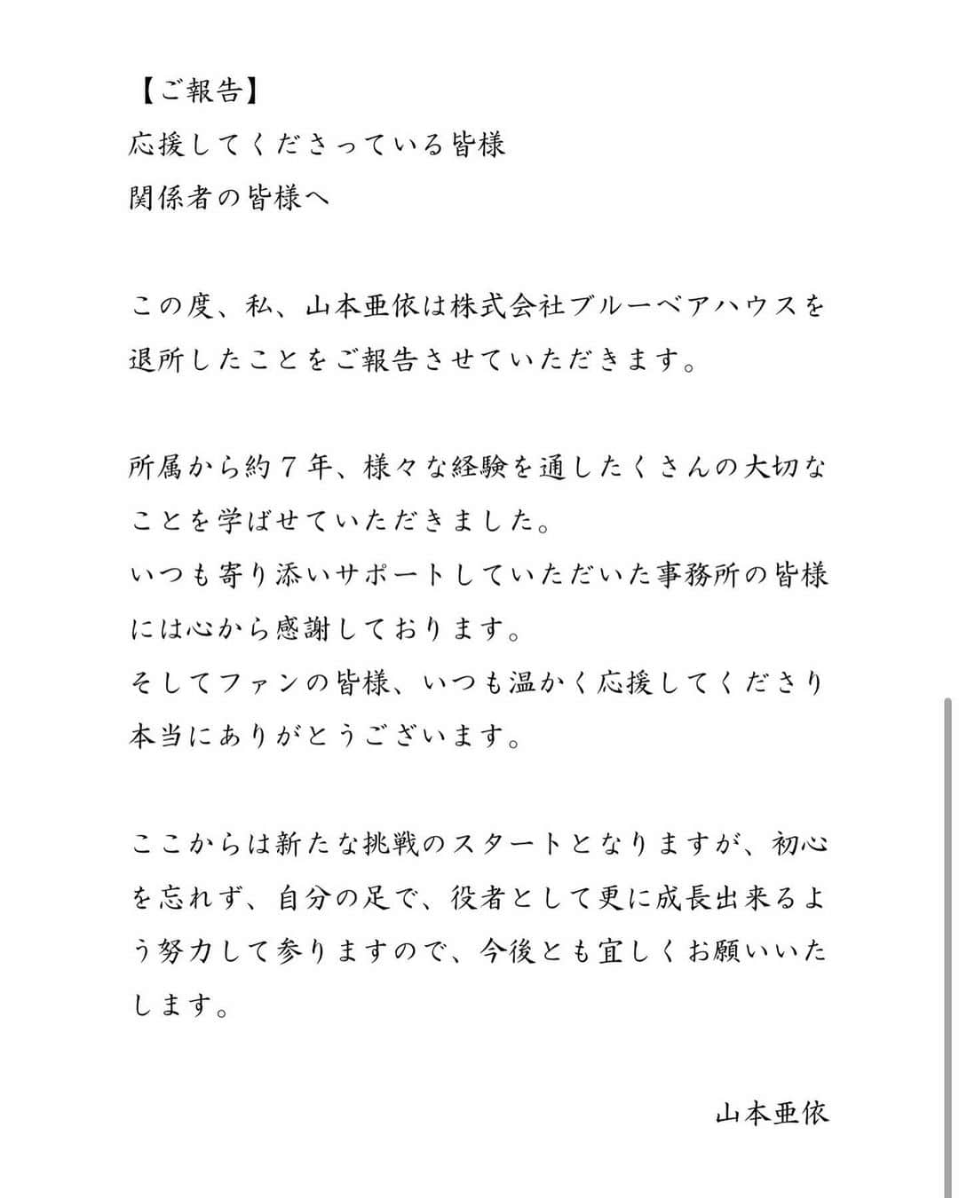 山本亜依のインスタグラム：「. 【ご報告】 応援してくださっている皆様、 関係者の皆様へ  この度、私、山本亜依は株式会社ブルーベアハウスを退所したことをご報告させていただきます。  所属から約7年、様々な経験を通したくさんの大切なことを学ばせていただきました。 いつも寄り添いサポートしていただいた事務所の皆様には心から感謝しております。 そしてファンの皆様、いつも温かく応援してくださり本当にありがとうございます。  ここからは新たな挑戦のスタートとなりますが、初心を忘れず、自分の足で、役者として更に成長出来るよう努力して参りますので、今後とも宜しくお願いいたします。  　　　　　　　　　　　　　　　 　　　　　　　　　　　　　　　　　　　　山本亜依」