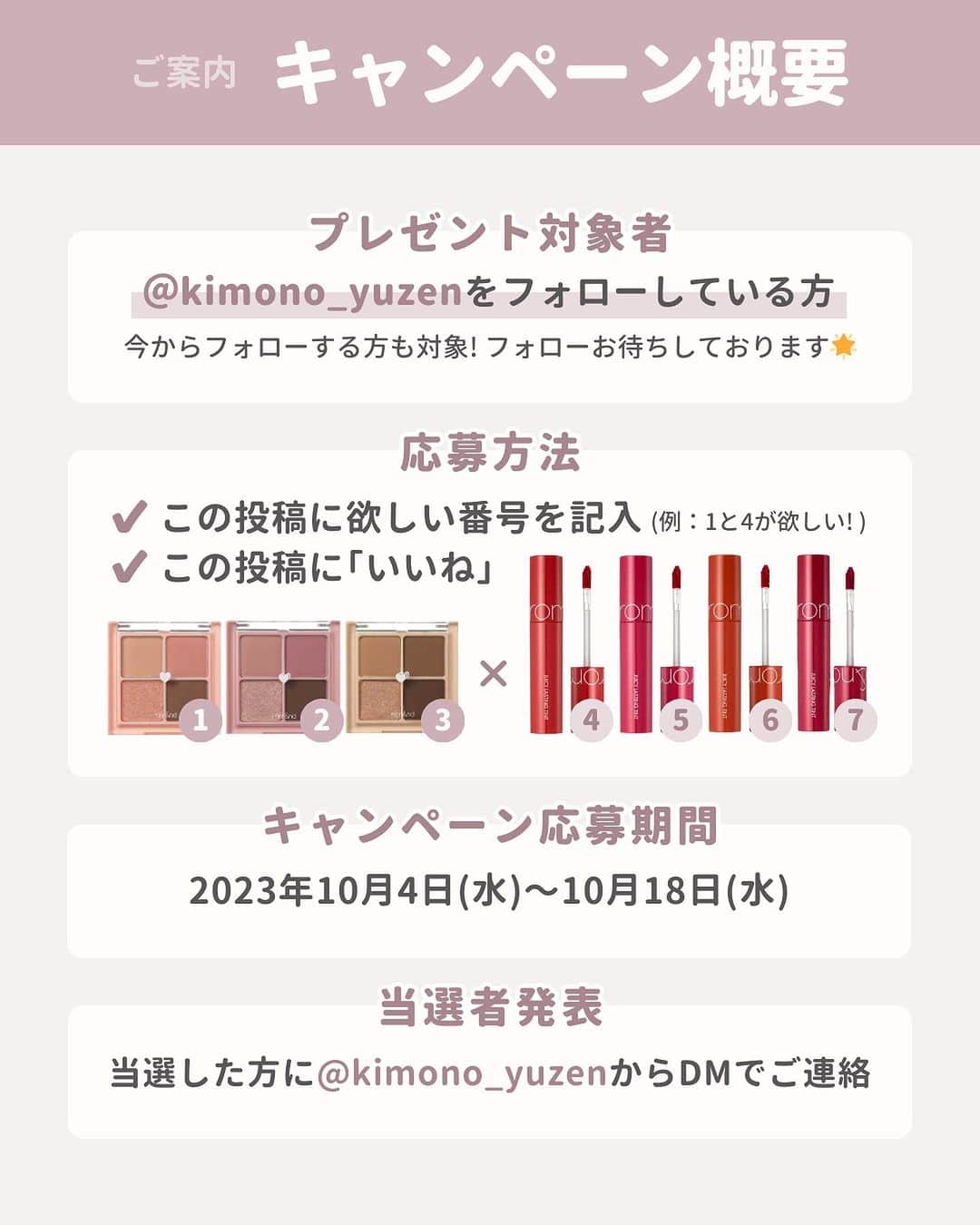 京都きもの友禅【公式】さんのインスタグラム写真 - (京都きもの友禅【公式】Instagram)「プレゼントキャンペーン！🎁  ⁡ いつもご覧いただきありがとうございます😊💞   皆様に日々の感謝の気持ちを込めて、  京都きもの友禅から プレゼントキャンペーンを実施いたします！💐 ⁡  今回はフォロワー様の中から1名様にプレゼント💕  ⁡ 【プレゼント内容】  〜rom&nd〜  〈ジューシーラスティングティント〉×〈ベターザンアイズ〉 今回はなんと2点セット！！😊✨  ⁡ 各アイテムお好きな色を1つずつプレゼント🎁  ⁡ 【応募期間】  10/4(木)〜10/18(水)  ⁡ 【対象者】  ✔︎ @kimono_yuzen のフォロワー様  （今からフォローする方も対象となります）  ※フォロワーでない場合は対象外となります。  ✔︎1〜3と4〜7のどれが欲しいかコメントで教えてください！ ⁡ 【プレゼント詳細】 〈ジューシーラスティングティント〉  1. ドライマンゴーチューリップ（イエベ春さん向け）  2. ドライローズ（ブルベ冬さん向け）  3.ドライラグラス（イエベ秋さん向け）  ⁡ 〈ベターザンアイズ〉  4. ジュジュブ（イエベ春さん向け）  5. フィグフィグ（ブルベ夏さん向け）  6. イートドトリ（イエベ秋さん向け）  7. チェリーボム（ブルベ冬さん向け）  ⁡ 詳しいカラーは画像2枚目をチェック👀✨ ⁡  もし、振袖選びで悩んでいることがあったら  一緒にコメントで教えてください✍️  DMでご相談にのります😊  ⁡ ⁡ ■当選者は、DMにて発表させて頂きます。  ※他のアカウントから連絡することはありません。  なりすましアカウントにご注意ください。  ■商品の発送は、国内のみとさせて頂きます。  ■商品の発送は、11月上旬以降を予定しております！ ■当選時に1週間以上ご返信をいただけない場合や、 フォローがない場合は当選無効とさせていただきますのでご注意ください。  ■当選可否についてのお問いわせにお答えすることはできませんのでご了承ください。 ⁡ たくさんのご応募お待ちしております💕 ⁡ ⁡ ＝＝＝＝＝＝＝＝＝＝＝＝＝＝＝＝  ⁡ 京都きもの友禅では  【読むだけで振袖・成人式の“キホン“が丸わかり！】  のお役立ち情報と、  【マネするだけで王道のナチュラル可愛いが手に入る🕊️】  アイディアを発信しています✨ ⁡ ステキ！と思ったらいいね♡  マネしたい！と思ったら保存ˎˊ˗  もっと見たい！と思ったらフォロー❀´-  @kimono_yuzen  ⁡ ストーリーズでは皆様のコメントやアイディアも募集しています✩ˎˊ˗  ご来店予約はプロフィールのリンクより  @kimono_yuzen  ⁡ ＝＝＝＝＝＝＝＝＝＝＝＝＝＝＝＝ ⁡  #プレゼント#プレゼント企画 #プレゼントキャンペーン #プレゼント企画実施中 #プレゼント企画開催中 #プレゼントキャンペーン実施中 #プレキャン情報 #インスタキャンペーン #韓国コスメ #rom&nd #ロムアンド #バズコスメ #人気コスメ #アイシャドウ #ティントリップ #ロムアンドリップ #ロムアンドアイシャドウ」10月4日 21時00分 - kimono_yuzen