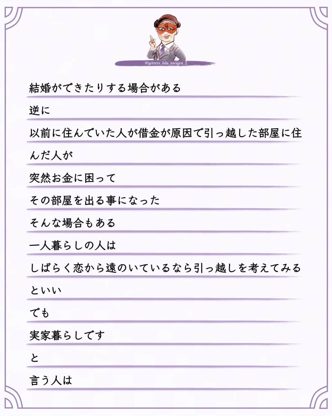 ゲッターズ飯田さんのインスタグラム写真 - (ゲッターズ飯田Instagram)「「ただ、そう思っただけ」 @iidanobutaka  @getters_iida_meigen_2 より ⬇︎ 恋人がなかなかできない  結婚がなかなかできない  そんな人は引っ越しをすると良い  5年も１０年も恋人がいない  そこに住んでから恋から遠のいている場合は  その部屋に原因がある場合がある  引っ越す方角やタイミングも大切ですが  占いで全てを決めるわけにも行かないし  調べられないという人は  引っ越しをする時に気に入った部屋を見つけたら  不動産屋さんに  その部屋に住んでいた人の話を聞いてみるといい  その人が引っ越した理由が  「結婚して」  の場合  が最高にいい  不動産屋さんや大家さんは知っている  その部屋に住むと  すぐに結婚してしまったり  子供ができる  部屋がある  寿部屋  寿物件がある  必ず教えてくれるとは限りませんが  ダメ元で聞いてみるといい  誰が住んでいたかは教えてくれませんが  引っ越した理由は教えてくれたりする  その部屋に住むとすぐに恋人ができたり  結婚ができたりする場合がある  逆に  以前に住んでいた人が借金が原因で引っ越した部屋に住んだ人が  突然お金に困って  その部屋を出る事になった  そんな場合もある  一人暮らしの人は  しばらく恋から遠のいているなら引っ越しを考えてみるといい  でも  実家暮らしです  と  言う人は  一人暮らしを始めれば良いですが  お金がなかったり  まだ学生の場合は  部屋の模様替えをすればいい  タンスやベットの位置を変えたり  テレビの方向から  気分がおもっきり変わるくらい変えてみるといい  どこに何を置いていいか解らない場合は  周囲にいる  恋人のいる人の家の配置をマネしてみるといい  本当はここにこれを置くといい  とかあるんですが  まあ  それはまた今度書きます     ただ  そう思っただけ  ⭐︎ #ゲッターズ飯田 #ゲッターズ #毎日運勢 #毎日投稿 #名言 #毎日名言 #名言 #名言シリーズ #格言 #格言シリーズ #言葉 #モチベーション #今日の格言 #今日の言葉 #今日の名言  #人生  #今日の一枚 #やる気 #japanese」9月30日 21時00分 - getters_iida_meigen_2