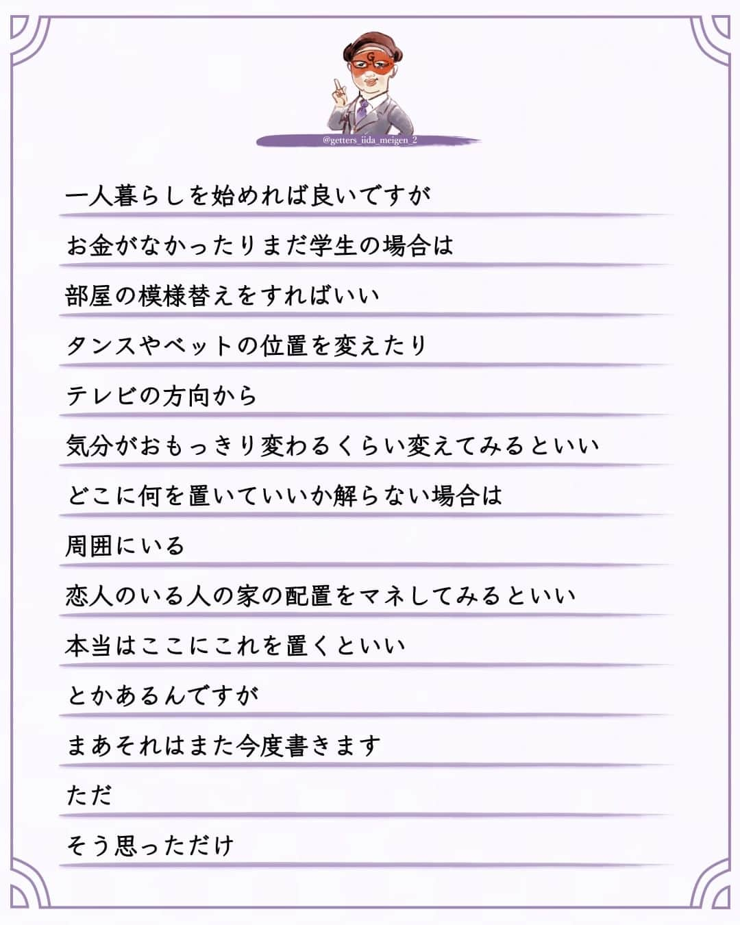 ゲッターズ飯田さんのインスタグラム写真 - (ゲッターズ飯田Instagram)「「ただ、そう思っただけ」 @iidanobutaka  @getters_iida_meigen_2 より ⬇︎ 恋人がなかなかできない  結婚がなかなかできない  そんな人は引っ越しをすると良い  5年も１０年も恋人がいない  そこに住んでから恋から遠のいている場合は  その部屋に原因がある場合がある  引っ越す方角やタイミングも大切ですが  占いで全てを決めるわけにも行かないし  調べられないという人は  引っ越しをする時に気に入った部屋を見つけたら  不動産屋さんに  その部屋に住んでいた人の話を聞いてみるといい  その人が引っ越した理由が  「結婚して」  の場合  が最高にいい  不動産屋さんや大家さんは知っている  その部屋に住むと  すぐに結婚してしまったり  子供ができる  部屋がある  寿部屋  寿物件がある  必ず教えてくれるとは限りませんが  ダメ元で聞いてみるといい  誰が住んでいたかは教えてくれませんが  引っ越した理由は教えてくれたりする  その部屋に住むとすぐに恋人ができたり  結婚ができたりする場合がある  逆に  以前に住んでいた人が借金が原因で引っ越した部屋に住んだ人が  突然お金に困って  その部屋を出る事になった  そんな場合もある  一人暮らしの人は  しばらく恋から遠のいているなら引っ越しを考えてみるといい  でも  実家暮らしです  と  言う人は  一人暮らしを始めれば良いですが  お金がなかったり  まだ学生の場合は  部屋の模様替えをすればいい  タンスやベットの位置を変えたり  テレビの方向から  気分がおもっきり変わるくらい変えてみるといい  どこに何を置いていいか解らない場合は  周囲にいる  恋人のいる人の家の配置をマネしてみるといい  本当はここにこれを置くといい  とかあるんですが  まあ  それはまた今度書きます     ただ  そう思っただけ  ⭐︎ #ゲッターズ飯田 #ゲッターズ #毎日運勢 #毎日投稿 #名言 #毎日名言 #名言 #名言シリーズ #格言 #格言シリーズ #言葉 #モチベーション #今日の格言 #今日の言葉 #今日の名言  #人生  #今日の一枚 #やる気 #japanese」9月30日 21時00分 - getters_iida_meigen_2
