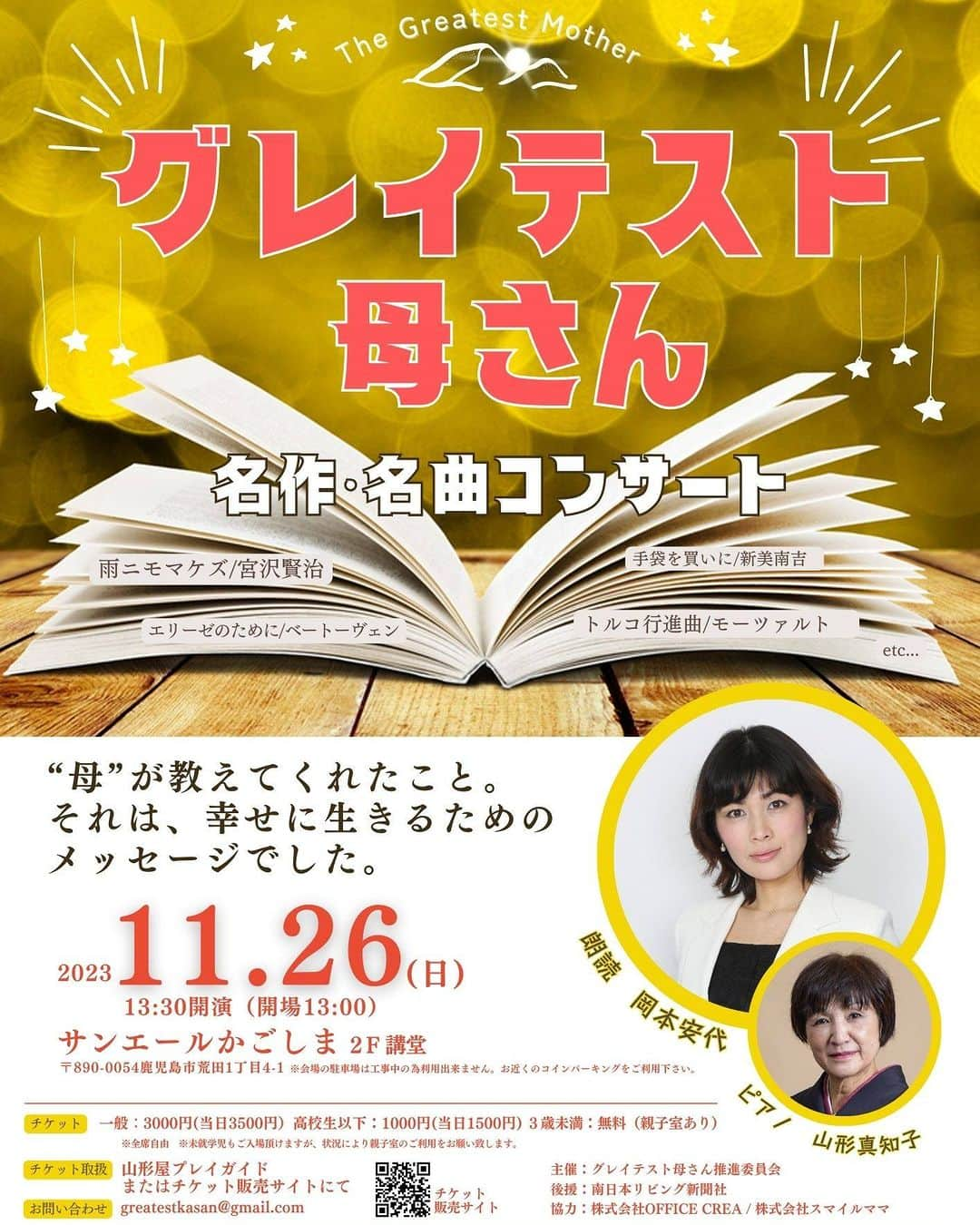 岡本安代さんのインスタグラム写真 - (岡本安代Instagram)「【グレイテスト母さん､開催決定!】多くの方に届きますように… ■2023年11月26日(日)13時30分  ■サンエールかごしま２階講堂にて 母と娘でお届けする名作名曲コンサート。娘が朗読､母がピアノ｡初めての母娘共演。２人合わせて117歳。 いいな(117)と感じて頂けるようなひとときをお約束します。是非ご来場下さい。 ご予約･詳細はコチラ▶︎https://greatestkasan1126.peatix.com/　 ---------------------------- 母が教えてくれたこと。 それは全て幸せに生きる為のメッセージでした。 ---------------------------- グレイテスト母さん 〜名作・名曲コンサート〜 ---------------------------- “母”をテーマに、心に沁みる不朽の名作と、懐かしく心温まるピアノの旋律をあなたに。  アナウンサーとして、役者として全国各地で活動する岡本安代と、その母でピアノ講師･音楽家として活動する山形真知子がお届けする心温まる90分。  ◆日時 2023年11月26日（日） 開場13:00　 開演13:30 終演予定15:00  ◆会場 サンエールかごしま２階講堂 〒890-0054 鹿児島県鹿児島市荒田1-4-1　 tel:099-813-0850 ＊会場への直接のお問い合わせはご遠慮ください  ◆アクセス 鹿児島中央駅からバスで約10分「サンエール前」下車徒歩1分  ◆出演 岡本安代（朗読） 山形真知子（ピアノ）  ◆プログラム 雨ニモマケズ／宮沢賢治 手袋を買いに／新美南吉 エリーゼのために／ベートーヴェン トルコ行進曲／モーツァルト　　他  ◆チケット 一般…3000円（当日3500円）　 高校生以下…1000円（当日1500円）  ３歳未満…無料　＊親子室あり  ＊未就学児もご入場頂けますが、状況により親子室のご利用をお願い致します。  【チケットにつきまして】 ■チケットサイトにてお買い求め頂けます。https://greatestkasan1126.peatix.com/ このページは前売りチケット販売のみのご対応となっております。 「チケットを申し込む」ボタンからご購入ください。当日券は現金のみの対応となっており、当日会場で販売致します。  ■チケットのご予約のみの場合は、以下のサイトからお申し込みください。 https://www.quartet-online.net/ticket/greatestkasan こちらは当日券扱いとなり、一般3500円・高校生以下1500円を当日現金にてお支払い下さい。  ■「会場には行けないが、応援したい」、「お祝いの気持ちを届けたい」等、皆様からのご要望により、「応援・お祝いの気持ち」を設定させて頂きました。 金額は1000円、3000円、5000円からお選びいただけます。皆様のご厚意は、コンサートのさらなる向上の為に使わせて頂きます。また、当コンサートのSpecial Thanks と致しまして、HP上に掲載させて頂く予定です。  ◆お問合せ このイベントに関するお問い合わせはメールにて受付けております。 greatestkasan@gmail.com  ◆グレイテスト母さん公式HP https://greatestkasan.themedia.jp/  ＃グレイテスト母さん #コンサート ＃#ピアノ #朗読 #サンエールかごしま  #走り続ける岡本家  #5人の子育てママウンサー  #岡本安代」9月30日 21時04分 - okamoto.yasuyo