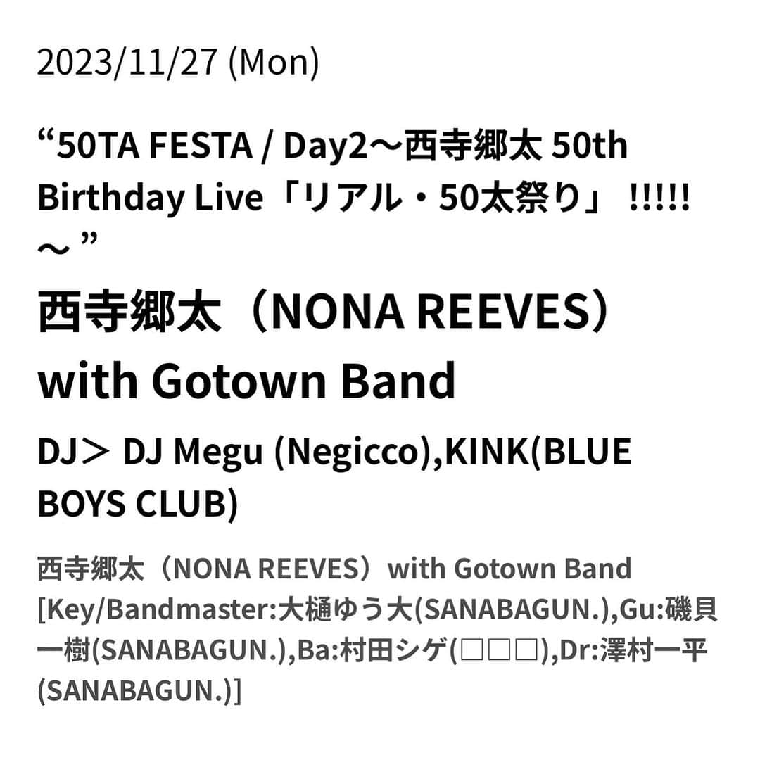 西寺郷太のインスタグラム：「NONA REEVES 西寺郷太、自身の50歳の誕生日を記念して、バースデーライブの開催が決定しました！ 会場はこれまでの活動や近年では著書「90's ナインティーズ」でもお馴染みの下北沢CLUB Que @club_que です。 50歳という節目を記念するライブ、是非お越しください！  「50歳の誕生日当日にソロライブを企画しました。バンド・メンバーは『サンセット・レイン』制作など近年の僕を支えてくれている SANABAGUN. の精鋭と、長年の盟友・村田シゲ！  DJに信頼のキンクさんと Megu ちゃん（ありがとう！！）を迎えた『50太祭り』お楽しみに！」    “50TA FESTA / Day2“  - 西寺郷太 50th Birthday Live ”リアル・50太祭り” !!!!! -   【出演】  西寺郷太（NONA REEVES） @Gota_NonaReeves  with Gotown Band   Key / Bandmaster : 大樋ゆう大(SANABAGUN.) @talebsbass  Gu : 磯貝一樹(SANABAGUN.) @kazuki_isogai  Ba : 村田シゲ（□□□） Dr : 澤村一平 (SANABAGUN.) @ippei.ds  DJ :  DJ Megu (Negicco)  @megu_negicco  KINK（BLUE BOYS CLUB） @kink_alphaville    日時：2023年11月27日(月) 　　　開場 18:30 / 開演 19:30 会場：下北沢CLUB Que チケット：前売 ¥4,500／当日 ¥5,000 (+ドリンク別 ¥600) ※価格表示は全て税込み 会場設定：オールスタンディング   【チケットスケジュール】 ①イープラス先着先行 10月3日(火) 12:00 〜 10月9日(月) 23:59 （URL：eplus.jp/sf/detail/3969…）   ②CLUB Que店頭 Que店頭先行 10月10日(火)〜 （16:00～21:00）    ③イープラス一般発売 10月11日(水) 12:00〜 （URL：eplus.jp/sf/detail/3969…）   問い合わせ：OFFICEQUE 03-5433-2500 ukproject.com/que/」