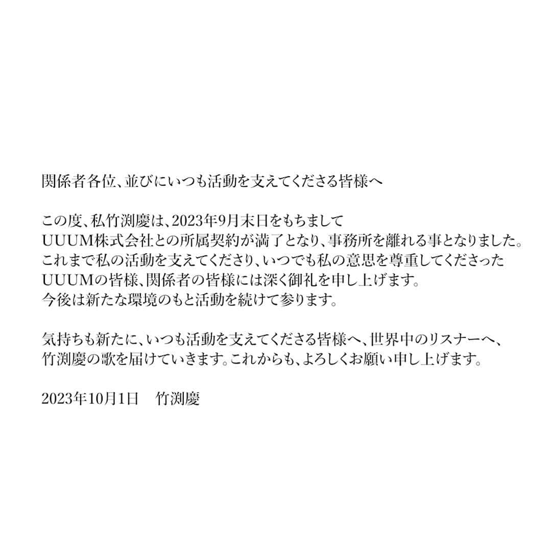 竹渕慶のインスタグラム：「関係者各位、並びにいつも活動を支えてくださる皆様へ  この度、私竹渕慶は、2023年9月末日をもちまして株式会社UUUMとの所属契約が満了となり、事務所を離れる事となりました。 これまで私の活動を支えてくださり、また、いつでも私の意思を尊重してくださったUUUMの皆様、関係者の皆様には深く御礼を申し上げます。今後は新たな環境のもと活動を続けて参ります。  気持ちも新たに、いつも活動を支えてくださる皆様へ、世界中のリスナーへ、竹渕慶の歌を届けていきます。 これからも、よろしくお願い申し上げます。  2023年10月1日　竹渕慶  I am leaving UUUM Co., and stepping into a new phase.  Thank you for all your love and support as always, and I hope you’d tag along.」