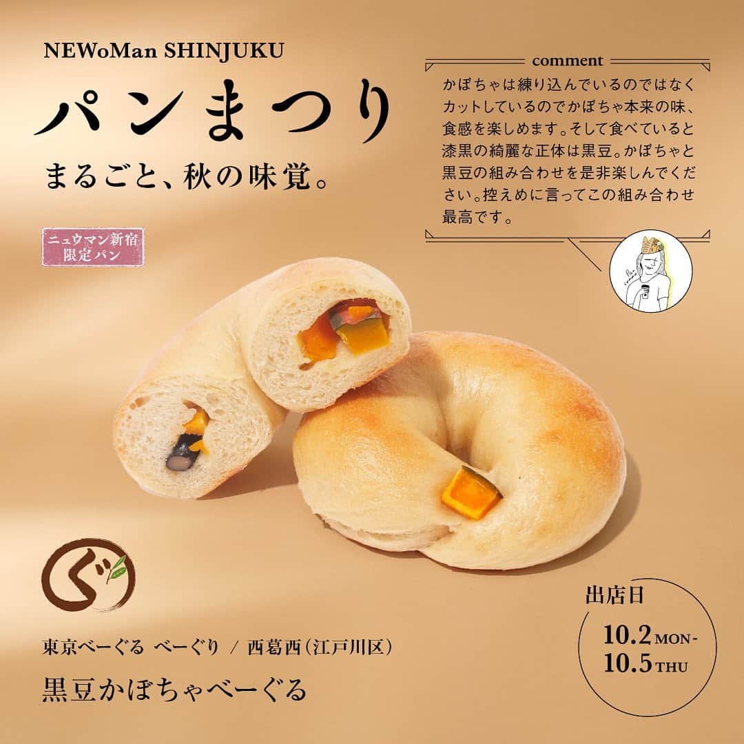 NEWoMan_officialさんのインスタグラム写真 - (NEWoMan_officialInstagram)「［ 🍞🥐 いよいよ明日から 🥯🥖 ］  NEWoMan SHINJUKU パンまつり 10月2日（月）～10月15日（日）  今回で7回目の開催を迎えるパンまつりのテーマは「まるごと、秋の味覚」。 秋の食材の魅力を引き出したパンを種類豊富にご用意いたします！  ______________________________________  1　東京べーぐるべーぐり 黒豆かぼちゃべーぐる　¥561  2　Lækker 2種のかぼちゃのグラデーション　¥620 collaboration with @pan.commu  3　オギノパン 丹沢あんぱん　かぼちゃ　¥160  4　シャンパン☆ベーカリー 生ドーナッツ（お芋クリーム/マロンクリーム）　¥380  5　GOOD FORTUNE FACTORY ・たまとろサラミ　¥1,890 ・HOUND DOG TAYLOR（白ワイン）¥3,300  all tax incl.  ______________________________________  【 NEWoMan SHINJUKU パンまつり 開催概要 】  〔開催日時〕 10月2日（月）～ 10月15日（日） 11:00〜20:00  〔開催場所〕 ニュウマン新宿 館内 / 2F エキナカ パンまつり特設会場（JR新宿駅新南改札内 イベントスペース） ※エキナカショップをご利用の際には、Suica、入場券または有効な乗車券類が必要となります。  〔参加店舗〕 → ストーリーズのハイライトをご確認ください。  ＼スペシャルチラシ配布中！／ 秋の味覚たっぷりのおすすめパンやコラボ商品のこだわりポイントを掲載したチラシを館内各所に設置しております。ぜひご覧ください。  ＼デジタルスタンプラリー開催！／ 対象の3ショップで購入いただくと、抽選で 「パンのお供 or エキナカ食品ショップで使えるクーポン」がもらえます🎁  そのほかの詳細はニュウマン新宿公式HPご覧ください。  ※都合により、内容・期日等が変更または中止になる場合がございます。 ※パンまつり期間限定ポップアップショップでご利用いただける決済方法は現金・クレジットカード・交通系IC・QRコード決済となります。  ______________________________________  人気ベーカリーが一堂に会する「NEWoMan SHINJUKU パンまつり」。 食欲の秋、各ショップが魅力的なパンをご用意して、 皆さまのお越しをお待ちしております🥨  #NEWoMan #NEWoMan_SHINJUKU #NEWoManSHINJUKU #パンまつり #ニュウマン新宿パンまつり #BREADFESTIVAL #ニュウマンパンまつり #パン #パン好き #パン屋巡り #パンマルシェ #bread #パンマニア #パンくん #東京パン屋 #spring #instafood #instabread #東京べーぐるべーぐり #Laekker #レカー #オギノパン #シャンパンベーカリー #GOODFORTUNEFACTORY #ニュウマン新宿 #newomanshinjukuパンまつり」10月1日 14時00分 - newoman_shinjuku