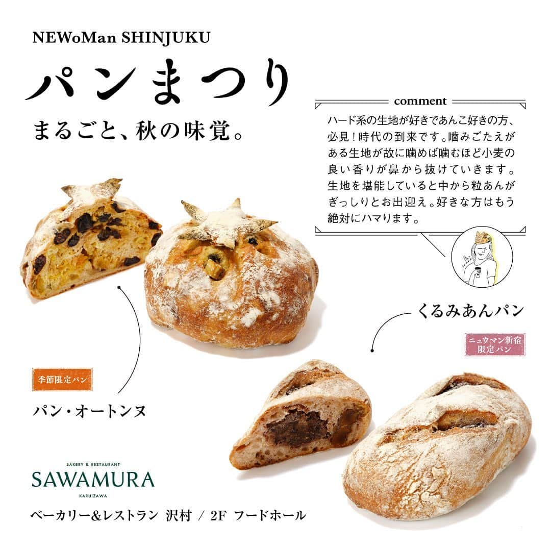 NEWoMan_officialさんのインスタグラム写真 - (NEWoMan_officialInstagram)「［ 🍞🥐 ＼本日スタート！／🥯🥖 ］  NEWoMan SHINJUKU パンまつり 10月2日（月）～10月15日（日）  今回で7回目の開催を迎えるパンまつりのテーマは「まるごと、秋の味覚」。 秋の食材の魅力を引き出したパンを種類豊富にご用意いたします！  ______________________________________  1　ベーカリー＆レストラン沢村　2F フードホール ・パン・オートンヌ 1/2本　テイクアウト：¥529 イートイン：¥539 1本　テイクアウト：¥1,058　イートイン：¥1,078  ・くるみあんパン テイクアウト：¥345　イートイン：¥352  2　LE PAIN de Joël Robuchon　1F ・秋野菜とバジルソーセージのフォカッチャ　¥590 ・栗とキャラメルのデニッシュ　¥480  3　PAUL　2F エキナカ ・カヌレ・マロン テイクアウト：¥399　イートイン：¥407  ・クロワッサン・ルビー・ショコラ テイクアウト：¥410　イートイン：¥418  all tax incl.   ______________________________________  【 NEWoMan SHINJUKU パンまつり 開催概要 】  〔開催日時〕 10月2日（月）～ 10月15日（日） 11:00〜20:00  〔開催場所〕 ニュウマン新宿 館内 / 2F エキナカ パンまつり特設会場（JR新宿駅新南改札内 イベントスペース） ※エキナカショップをご利用の際には、Suica、入場券または有効な乗車券類が必要となります。  〔参加店舗〕 → ストーリーズのハイライトをご確認ください。  ＼スペシャルチラシ配布中！／ 秋の味覚たっぷりのおすすめパンやコラボ商品のこだわりポイントを掲載したチラシを館内各所に設置しております。ぜひご覧ください。  ＼デジタルスタンプラリー開催！／ 対象の3ショップで購入いただくと、抽選で 「パンのお供 or エキナカ食品ショップで使えるクーポン」がもらえます🎁  そのほかの詳細はニュウマン新宿公式HPご覧ください。  ※都合により、内容・期日等が変更または中止になる場合がございます。 ※パンまつり期間限定ポップアップショップでご利用いただける決済方法は現金・クレジットカード・交通系IC・QRコード決済となります。  ______________________________________  人気ベーカリーが一堂に会する「NEWoMan SHINJUKU パンまつり」。 食欲の秋、各ショップが魅力的なパンをご用意して、 皆さまのお越しをお待ちしております🥨  #NEWoMan #NEWoMan_SHINJUKU #NEWoManSHINJUKU #パンまつり #ニュウマン新宿パンまつり #BREADFESTIVAL #ニュウマンパンまつり #パン #パン好き #パン屋巡り #パンマルシェ #bread #パンマニア #パンくん #tokyo #東京パン屋 #spring #instafood #instabread #SAWAMURA #沢村 #JoelRobuchon #Robuchon #ロブション #PAUL #ニュウマン新宿 #newomanshinjukuパンまつり」10月2日 11時58分 - newoman_shinjuku