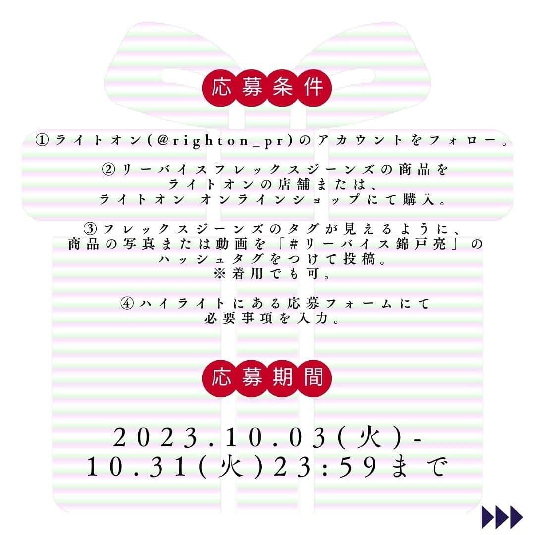 Right-onさんのインスタグラム写真 - (Right-onInstagram)「【 錦戸亮さんサイン入りリーバイスフレックスのオリジナルジーンズが当たる！👖♥】  ＜応募方法＞ ①ライトオン(@righton_pr) のアカウントをフォロー。 ②リーバイスフレックスジーンズの商品をライトオンの店舗または、ライトオン オンラインショップで購入。 ③フレックスジーンズのタグが見えるように、商品の写真または動画を「#リーバイス錦戸亮」のハッシュタグをつけて投稿。 ※着用でも可。 ④ハイライトにある応募フォームにて必要事項を入力。  ＜賞品＞ 錦戸亮さんサイン入りリーバイスフレックスのオリジナルジーンズ 1本 / 10名様  ＜応募期間＞ 2023年10月3日(火)～2023年10月31日(火)23:59まで  ＜注意事項＞ ※当選はキャンペーン終了後の抽選となっており、先着順ではございませんのでご了承ください。 ※当選発表・通知は厳正な抽選の上、ライトオン公式アカウントより、ご当選者様へのDMのご連絡もって代えさせていただきます。あらかじめご了承ください。 ※期限が過ぎてからのご回答は無効になります。 ※当選者がライトオン公式アカウントのフォローを解除した場合、応募無効となり、DMでの連絡ができなくなりますのでご注意ください。 ※非公開アカウントでの応募は無効となります。 ※当選発表は11月中旬、商品の発送は11月下旬以降を予定しております。 ※お一人様一アカウントのみの応募とさせていただきます。 ※Instagram以外からのSNS応募は対象外です。 ※応募条件を満たしていない方は抽選対象外となりますのでご注意ください。 ※指定のハッシュタグは必須です。 ※問合せはライトオン お客様相談室まで  #ライトオン #リーバイス #リーバイスフレックス #秋キャンペーン #錦戸亮 #ジーンズ # ＃ジーンズ十色 #リーバイス錦戸亮 #秋服 #SNSキャンペーン」10月2日 18時02分 - righton_pr