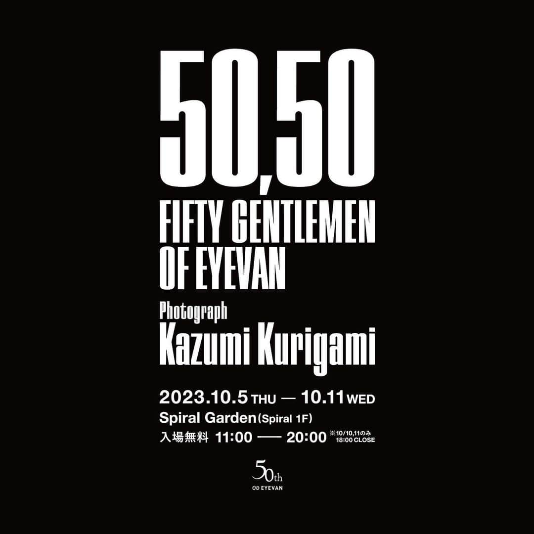 アイヴァン 7285のインスタグラム：「. EYEVAN Inc. 50th Anniversary of Establishment Photo Exhibition, “50,50 FIFTY GENTLEMEN OF EYEVAN”  A project to photograph 50 men wearing EYEVAN eyewear that started in 2019 to mark the brand’s 50th anniversary. A photo book was created through photo sessions between a photographer, Kazumi Kurigami and various people representing Japan, including actors, business executives, and athletes. To celebrate the release of this book, we will hold a photo exhibition “50,50 FIFTY GENTLEMEN OF EYEVAN” at Spiral in Aoyama, Tokyo. We have had many connections with creators who are active both domestically and internationally, as well as people from other industries, and EYEVAN will continue to be a hub, disseminating culture and its charm to the world through manufacturing. . [Photo Exhibition] Date: 5th October 2023 to 11th October 2023 11:00-20:00 * It will close at 18:00 on the 10th and 11th of October. Place: Spiral Garden(Spiral 1F) 5-6-23 Minami-Aoyama Minato-ku Tokyo  株式会社アイヴァン 設立50 周年記念 写真展「50,50 FIFTY GENTLEMEN OF EYEVAN」開催  ブランド設立50 周年という節目に向けて、2019 年から始まったアイヴァンの眼鏡を纏った50人の男を撮るプロジェクト。写真家・操上和美氏と、役者や経営者、アスリートなど日本を代表するさまざまな表現者とのフォトセッションによって1 冊の写真集となりました。この写真集の発売を記念して東京・青山のスパイラルにて、写真展「50,50 FIFTY GENTLEMEN OFEYEVAN」を開催いたします。これまでも国内外で活躍されているクリエイターや他業種の方々など多くのご縁をいただきましたが、これからもアイヴァンがハブとなり、モノ作りを通じて文化やその魅力を世界に向けて発信してまいります。  会　　期：2023 年10 月5 日( 木)～10 月11 日( 水) 　　　　　11:00 - 20:00　※10 月10 日、10 月11 日は18:00まで 会　　場： 〒107-0062 東京都港区南青山5-6-23 スパイラルガーデン(スパイラル1F)  #50th #50th_EYEVAN  #EYEVAN #EYEVAN7285 #Eyevol #10eyevan #E5eyevan  #5050FIFTYGENTLEMENOFEYEVAN  #kazumikurigami #操上和美 #spiral #spiralgarden」