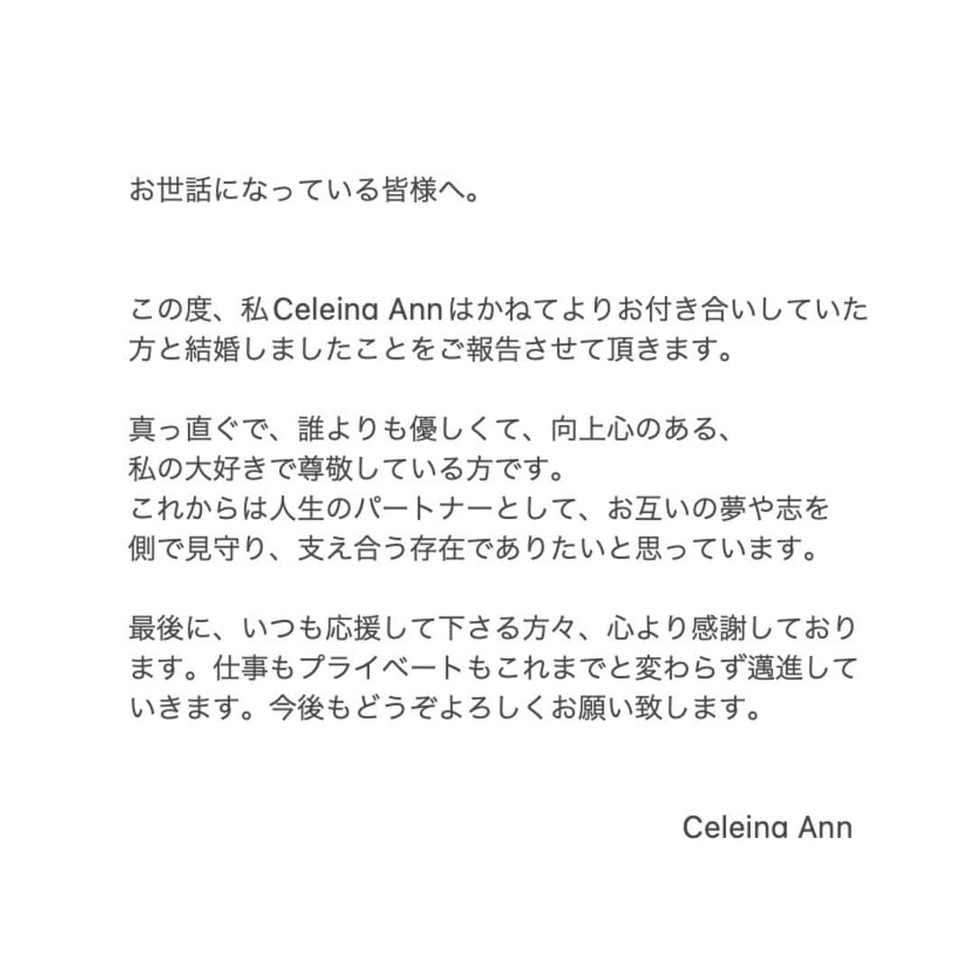 セレイナ・アンのインスタグラム：「ご報告です。(swipe for English)   お世話になっている皆様へ。  この度、私Celeina Annはかねてよりお付き合いしていた方と結婚しましたことをご報告させて頂きます。  真っ直ぐで、誰よりも優しくて、向上心のある、 私の大好きで尊敬している方です。 これからは人生のパートナーとして、お互いの夢や志を側で見守り、支え合う存在でありたいと思っています。  最後に、いつも応援して下さる方々、心より感謝しております。仕事もプライベートもこれまでと変わらず邁進していきます。今後もどうぞよろしくお願い致します。  Hi guys,  So … I got married!  Some of you might be surprised by this post, since I always chose to keep my private life off social media. But I am finally comfortable enough to talk to you guys that I am in love with someone that is so special to me. He is someone that shares the purest heart with me. I feel like the luckiest girl to be able to witness life with him. I now have a teammate to fight every ups and downs along the way.   Nothing much changes, I’m still the girl that loves to sing and make music.  I appreciate every one of you for being a part of my journey all this way. More to come! Thanks for reading through to the end.  Wish you all love and light.    Celeina Ann」