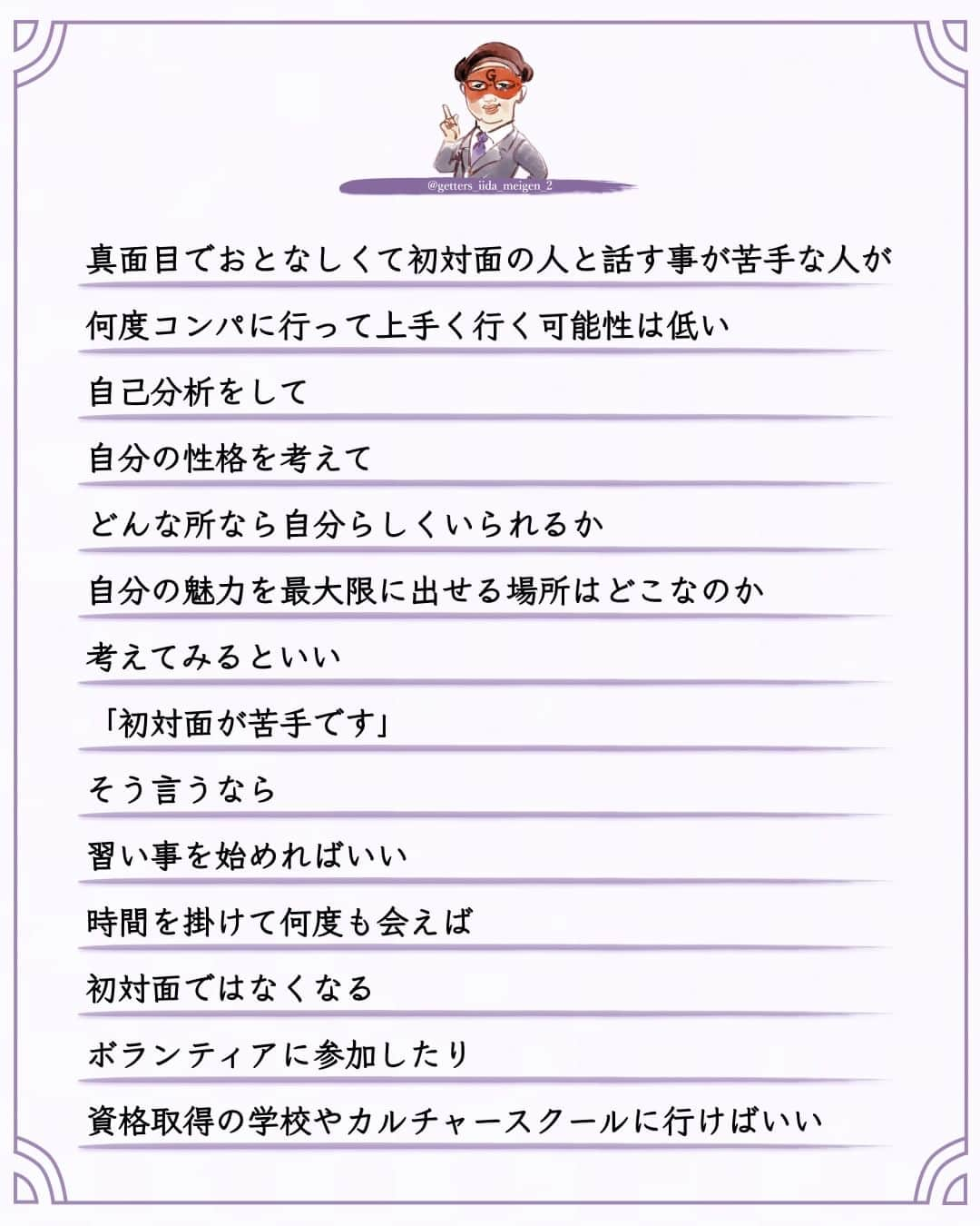 ゲッターズ飯田さんのインスタグラム写真 - (ゲッターズ飯田Instagram)「「ただ、そう思っただけ」 @iidanobutaka  @getters_iida_meigen_2 より ⬇︎  真面目でおとなしくて初対面の人と話す事が苦手な人が  何度コンパに行って上手く行く可能性は低い  自己分析をして  自分の性格を考えて  どんな所なら自分らしくいられるか  自分の魅力を最大限に出せる場所はどこなのか  考えてみるといい  「初対面が苦手です」  そう言うなら  習い事を始めればいい  時間を掛けて何度も会えば  初対面ではなくなる  ボランティアに参加したり  資格取得の学校やカルチャースクールに行けばいい  真面目がアピールできる  どんな人にも必ず魅力があり  その魅力を発揮する場所がある  元気で明るい人は  目立つ場所を探せばいい  それを魅力だと思って来る人もいるから  手先が器用なら  陶芸やアクセサリー作りや  創作できる場所にいけばいい  自分の輝く場所を早く見つかられるといい  見つけても行動しなければ意味がなく  結局  臆病はいつまでも恋のチャンスがないので  習い事や定期的に人が集まる場所に参加するのが一番良い  どんな所にもいい人は必ずいて  変な人やかみ合わない人も必ずいる  でも  それは相手にとっても同じ条件だから  何もしていなくても好かれることもあるし  何もしないから嫌われる事もある  気にしても仕方がないので  とりあえずは  自分の魅力を出せる場所を探してみるといい  真面目な人ほどコンパは無駄になるから  ただ  そう思っただけ ⭐︎ #ゲッターズ飯田 #ゲッターズ #毎日運勢 #毎日投稿 #名言 #毎日名言 #名言 #名言シリーズ #格言 #格言シリーズ #言葉 #モチベーション #今日の格言 #今日の言葉 #今日の名言  #人生  #今日の一枚 #やる気 #japanese」10月2日 21時00分 - getters_iida_meigen_2