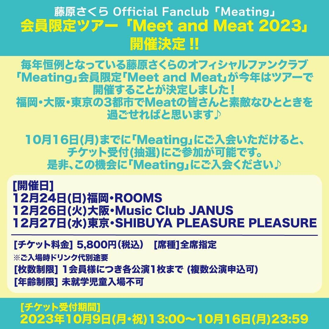 藤原さくらのインスタグラム：「藤原さくらオフィシャルファンクラブ”Meating”会員限定ツアー「Meet and Meat 2023」の開催が決定しました！  毎年恒例となっている藤原さくらオフィシャルファンクラブ「Meating」会員限定「Meet and Meat 2023」が今年はツアーで開催することが決定！ 福岡・大阪・東京の3都市での開催となります！ Meatの皆さん、素敵なひとときを過ごしましょう♪  ＜スケジュール＞ 12月24日(日)福岡・ROOMS  12月26日(火)大阪・Music Club JANUS  12月27日(水)東京・SHIBUYA PLEASURE PLEASURE   ＜チケット受付期間＞ 2023年10月9日(月・祝)13:00～10月16日(月)23:59  ただいま「Meating」新規ご入会&お友達紹介キャンペーン中！ 2023年10月1日(日)～10月31日(火)の期間中に、藤原さくらオフィシャルファンクラブ「Meating」に 新規ご入会してくださった”全員”に通常の入会特典に加え、オリジナルデジタル画像をプレゼント！ お友達をご紹介くださった方にも同じ画像をプレゼントします♪  10月16日(月)23:59までにご入会(ご入金)でチケット受付(抽選)にご参加が可能です♪ 是非、この機会に「Meating」にご入会ください☆  ▼藤原さくらオフィシャルファンクラブ「Meating」のご入会はこちら！ https://fc.dps.amuse.co.jp/meating/regist」