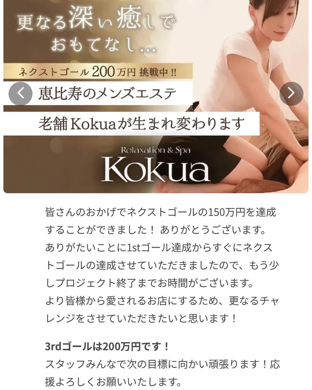 Relaxation & Spa Kokuaさんのインスタグラム写真 - (Relaxation & Spa KokuaInstagram)「皆さまのおかげでネクストゴールも 達成することができました。 本当にありがとうございます！ プロジェクト終了までもう少し お時間があります。 更なるチャレンジをさせてください🙇‍♀️ 3rdゴール200万円です 宜しくお願い致します🙇‍♀️  #メンズマッサージ#メンズサロン#メンズリラクゼーション#メンズヒーリング#恵比寿メンズマッサージ #メンズ脱毛#恵比寿メンズ脱毛#癒し#アロママッサージ#ストレッチ#ほぐし#癒し脱毛#恵比寿#ご新規様大歓迎#LINE登録お願いします#クラウドファンディング#campfire」10月3日 23時47分 - kokua_insta