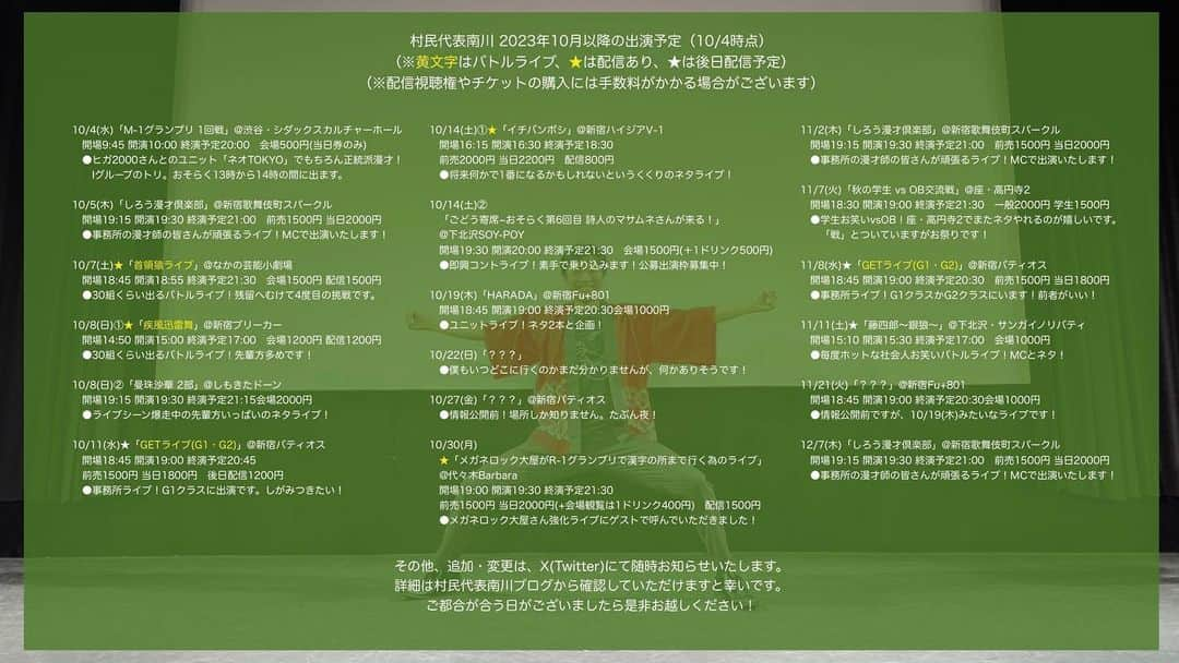 村民代表南川のインスタグラム：「【2023年10月以降 #村民代表南川 出演予定】(10/4時点) 季節の変わり目に飲み込まれず健康に生きましょう！  追加変更はツリー形式で追記します。 「このライブに行ってみたい」というものがございましたら、何かしらのSNSからお気軽にご連絡下さい。  詳細はブログへ https://ameblo.jp/sonminameba/entry-12823064706.html  ーーーーーーーーーー  10/4(水)「M-1一回戦」@渋谷・シダックスカルチャーホール 開場9:45 開演10:00 終演予定20:00 会場500円(当日券のみ) ●ヒガ2000さんとのユニット「ネオTOKYO」で正統派漫才！ 　Iグループのトリ。おそらく13時から14時の間に出ます。  10/5(木)「しろう漫才倶楽部」@新宿歌舞伎町スパークル 開場19:15 開演19:30 終演予定21:00 前売1500円 当日2000円 ●事務所の漫才師の皆さんが頑張るライブ！MCで出演いたします！  10/7(土)「首領猿ライブ」@なかの芸能小劇場 開場18:45 開演18:55 終演予定21:30 会場1500円 配信1500円 ●30組くらい出るバトルライブ！これは生き残れたらデカい！  10/8(日)①「疾風迅雷舞」@新宿ブリーカー 開場14:50 開演15:00 終演予定17:00 会場1200円 配信1200円 ●30組くらい出るバトルライブ！先輩方多めです！  10/8(日)②「曼珠沙華 2部」@しもきたドーン 開場19:15 開演19:30 終演予定21:15 会場2000円 ●ライブシーン爆走中の先輩方いっぱいのネタライブ！  10/11(水)「GETライブ(G1・G2)」@新宿バティオス 開場18:45 開演19:00 終演予定20:30 前売1500円 当日1800円 後日配信1200円 ●事務所ライブ！G1クラスに出演です。しがみつきたい！  10/14(土)①「イチバンボシ」@新宿ハイジアV-1 開場16:15 開演16:30 終演予定18:30 前売2000円 当日2200円 配信800円 ●将来何かで1番になるかもしれないというくくりのネタライブ！  10/14(土)②「ごどう寄席~おそらく第6回目 詩人のマサムネさんが来る！」@下北沢SOY-POY 開場19:30 開演20:00 終演予定21:30 会場1500円＋1ドリンク500円 ●即興コントライブ！素手で乗り込みます！公募出演枠募集中！  10/19(木)「HARADA」@新宿Fu+801 開場18:45 開演19:00 終演予定20:30 会場1000円 ●ユニットライブ！ネタ2本と企画！  10/22(日)「？？？」@？？？ ●僕もいつどこに行くのかまだ分かりませんが、何かありそうです！  10/27(金)「？？？」@新宿バティオス ●情報公開前！場所しか知りません。たぶん夜！  10/30(月)「メガネロック大屋がR-1グランプリで漢字の所まで行く為のライブ」@代々木Barbara 開場19:00 開演19:30 終演予定21:30 前売1500円 当日2000+1ドリンク400円 配信1500円 ●メガネロック大屋さん強化ライブにゲストで呼んでいただきました！  11/2(木)「しろう漫才倶楽部」@新宿歌舞伎町スパークル 開場19:15 開演19:30 終演予定21:00 前売1500円 当日2000円 ●事務所の漫才師の皆さんが頑張るライブ！MCで出演いたします！  11/7(火)「秋の学生 vs OB交流戦」@座・高円寺2 開場18:30 開演19:00 終演予定21:30 一般2000円 学生1500円 ●学生さんと共にお笑い！座・高円寺2でまたネタやれるのが嬉しいです！  11/8(水)「GETライブ(G1・G2)」@新宿バティオス 開場18:45 開演19:00 終演予定20:30 前売1500円 当日1800円 ●事務所ライブ！G1クラスかG2クラスにいます！前者がいい！  11/11(土)「藤四郎〜銀狼〜」@下北沢・サンガイノリバティ 開場15:10 開演15:30 終演予定17:00 会場1000円 後日配信1000円 ●毎度ホットな社会人お笑いバトルライブ！MCとネタ！  11/21(火)「？？？」@新宿Fu+801 開場18:45 開演19:00 終演予定20:30 会場1000円 ●ユニットライブ！ネタ2本と企画！  12/7(木)「しろう漫才倶楽部」@新宿歌舞伎町スパークル 開場19:15 開演19:30 終演予定21:00 前売1500円 当日2000円 ●事務所の漫才師の皆さんが頑張るライブ！MCで出演いたします！」