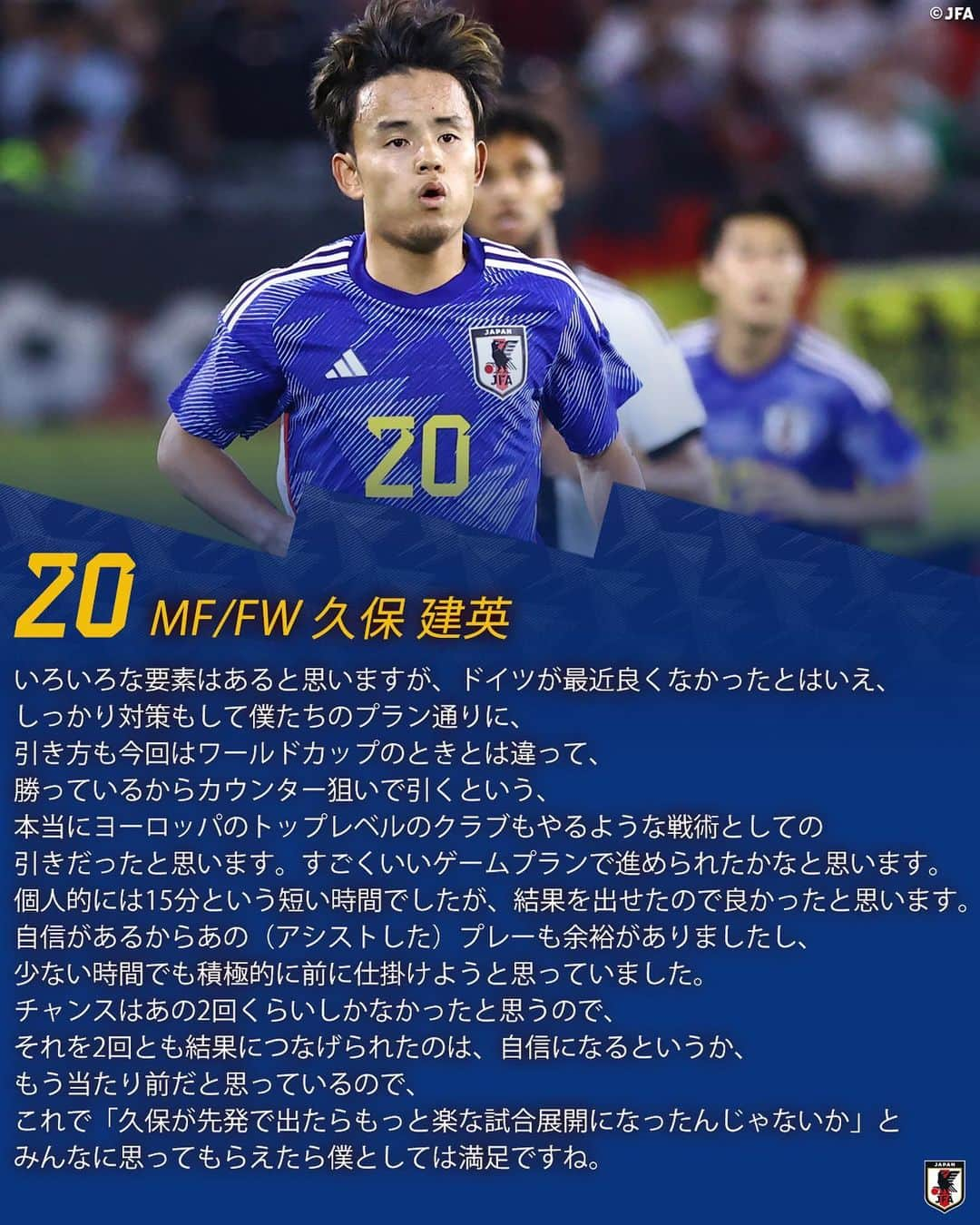 日本サッカー協会さんのインスタグラム写真 - (日本サッカー協会Instagram)「. 🔹SAMURAI BLUE🔹 【2023.9.9 試合後コメント✍️】  16 DF #冨安健洋 6 MF/FW #遠藤航  7 MF/FW #三笘薫 9 MF/FW #上田綺世 14 MF/FW #伊東純也  18 MF/FW #浅野拓磨 20 MF/FW #久保建英  🏆国際親善試合 🇩🇪ドイツ代表 1-4 SAMURAI BLUE🇯🇵  ⚔NEXT MATCH⚔ 🏆#キリンチャレンジカップ 2023 ⌚️9.12(火)21:20(🇯🇵) 🆚トルコ代表🇹🇷 🏟️セゲカ・アレーナ(ベルギー) 📺#日本テレビ 系列にて全国生中継  詳しい試合情報はプロフィールのJFA公式サイト『JFA.jp』から✍️  #共に走り続けて200試合 #キリン #WeAreOneTeam #夢への勇気を #SAMURAIBLUE #jfa #daihyo #サッカー日本代表 #サッカー #soccer #football #⚽️ #jfa #daihyo #サッカー日本代表」9月10日 17時46分 - japanfootballassociation