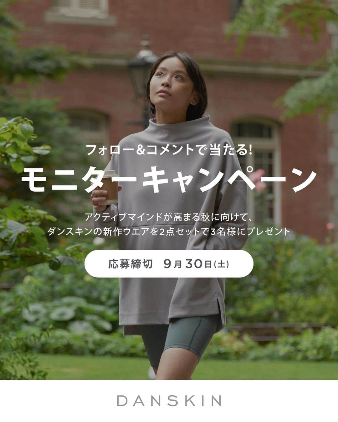 DANSKIN Japanのインスタグラム：「【モニターキャンペーン】 いつもDANSKIN公式インスタグラムをご覧いただきありがとうございます。  アクティブマインドが高まる秋に向けて、DANSKINの新作ウエアをぜひみなさんにも着用いただきたいと思い、モニター体験をしてレビューを投稿していただける方を募集いたします。  ダンスキンアカウントを『フォロー』&『コメント』いただいた方の中から抽選で3名様に、ミニマルデザインのスウェットシリーズ”GREENWAY”の「グリーンウェイモックネックスウェット」とダンスキンのロングセラーシリーズ”ANYMOTION”の新作「エニーモーションショートレギンス」を2点セットでモニター提供させていただきます。  ダンスキン一押しの秋スタイルでアクティブライフをお楽しみください。  ＜モニター商品＞ ■グリーンウェイモックネックスウェット / M or L ■エニーモーションショートレギンス / M or L  ＜質問＞ アクティブウエアを購入するときになにを参考にしていますか？ 例）口コミ、店舗での接客、ブランドのHPやInstagram、雑誌やメディア、好きな芸能人やインフルエンサーなど  ＜参加方法＞ ①ダンスキン公式Instagramアカウント( @danskin_japan )をフォロー。 ②こちらの投稿に 『質問の回答』 『ウエアの希望サイズ』をコメント。  ＜募集期間＞ 2023年9月11日(月)～9月30日(土)  ＜モニター品と当選者数＞ ■グリーンウェイモックネックスウェット / M or L ■エニーモーションショートレギンス / M or L 2点セットで3名様にモニター提供いたします。  ＜当選発表＞ ご応募いただいた方の中から抽選させていただき、当選者にはInstagramのDMでご連絡いたします。 当選発表は、10月6日以降を予定しております。  ＜モニターレビュー＞ モニター品が到着後、１カ月以内を目安に使用感や気に入ったポイントなどのモニターレビューを当選者ご自身のInstagramアカウントで投稿してくださいますようお願いいたします。  ＜募集要項および注意事項＞ ※本キャンペーンにご応募いただくことにより、本募集要項・注意事項およびモニターレビューの投稿に同意いただいたものとみなします。（未成年の方については、親権者に同意いただいたものとみなします） ※当選発表は、InstagramのDMにより当選者のみへのご連絡となります。 ※当選通知後、指定の期日までにモニター品お届け先等の必要事項を指定の方法でご連絡ください。 ※モニター品の発送は、日本国内に限らせていただきます。 ※本アカウントになりすました偽アカウントにご注意ください。DANSKIN公式Instagramアカウントは「@danskin_japan」のみです。 当選者へのご連絡は、本アカウントから直接DMでお送りいたします。 ※Instagramアカウントを非公開設定にしている方、DANSKIN公式Instagramアカウント「@danskin_japan」をフォローしていない方は、抽選対象外となります。 ※本キャンペーン応募期間中および抽選期間中に公式アカウントのフォローを解除した場合、抽選対象外となりますのでご注意ください。 ※応募はおひとりさま1回限りとなります。同一の応募者さまから複数アカウントを使用しての応募を確認した場合、1アカウントの応募のみを有効とみなし、それ以外の応募は無効といたします。 ※当選者辞退による繰り上げ・再抽選は行いません。 ※当選したモニター品を転売する行為は禁止とさせていただきます。 ※以下のいずれかに当てはまる場合、ご当選の資格を無効とさせていただきます。 ・ご当選通知のDMに記載するお手続きを期日までに完了いただけない場合。 ・応募に際し、不正行為があると当社が判断した場合。 ・ご登録内容に不備があった場合。 ・お届け先不明または長期不在等でモニター品がお届けできなかった場合。（住所ご登録後のお届け先変更はお受けできません。） ※状況により、モニター品の発送が遅れる可能性がございますので、予めご了承ください。 ※当社はモニターレビューにおいて投稿いただいた画像、その他の投稿内容を、本アカウントで使用またはシェアさせていただく場合がございます。 ※モニターレビュー投稿時の注意点・禁止事項等はご当選通知のDMで説明させていただきます。 ※本キャンペーンはMeta社（旧Facebook社）・Instagramの協賛によるものではありません。 ※本キャンペーンに関するお問い合わせは受け付けておりません。 ＜個人情報等の取り扱いについて＞ 本キャンペーンの当選者からいただいた個人情報については本キャンペーンに関するご連絡およびモニター品の配送、当社商品およびサービスに関するご案内、当社が主催または協賛するキャンペーン、イベントに関するご連絡および当社サービス向上等の目的で使用させていただきます。また、モニターレビューとして投稿いただいたコメントおよび画像・映像（肖像等を含む）の個人情報は、当社広報活動およびPRを目的として当社ウェブサイト、SNS等に掲載させていただく場合がございます。」