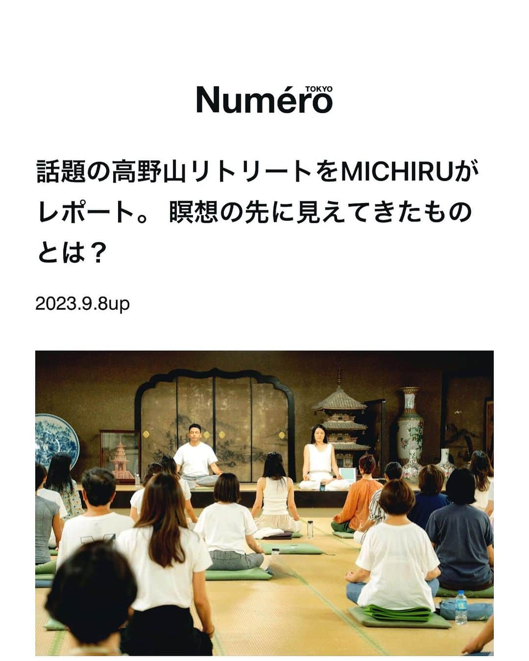 MICHIRUのインスタグラム：「. 4泊５日のsuwaru高野山リトリート @suwaru_retreat_tour をnumero @numerotokyo にてレポートさせていただきました✨  鞍馬山に続く2度目の参加となるリトリートは、天空の聖地と言われる高野山。 宿坊、サイレントリトリート（言葉を交わさない）デジタルデトックスを初めて体験しました。 ここでは肉眼でなく、心の目で見えてくるものがたくさんあります。 日常では五感をフルに使ってマインドフルネスな時間を意識してますが 今回学んだサイレンスな時間はその五感からも離れて、だだひたすら静かに過ごしました。 旅で何もしない、何も考えないなんて、以前は考えられなかった事もなんて贅沢な時間だったのだろうと。 今やサイレンスは、メンタルケアとしても必要なものと感じます。  SNSでたくさんの情報が溢れる中、他人と比べてしまったり、不感を感じたり、焦ったり。。。 気づくとたくさんの時間を費やしていることも。 知らず知らずに溜まってくるネガティブな思考。 その思考がだんだん玉ねぎの皮を剥くように本質へと向かって行きます。  自分の内側への旅”Journey into myself “が今回のリトリートのテーマでした。 心が体験したことを言語化するのに時間がかかりましたが、高野山行ってみたい！サイレンスリトリートって何だろう、ストレスケアに興味がある方にも是非 お時間ある時に読んでいただけると幸いです😊  https://numero.jp/202309008-michiru-koyasan/p2  このような機会を与えてくれたリトリートを支える suwaruのスタッフの皆さん、一緒に旅を共にした仲間たち、取材や入稿の忙しい中、空海ファンとしてご協力いただいた佐々木さん @s._naho に感謝です。 ありがとうございました✨  Edit : Naho Sasaki　Text : MICHIRU　Photo: Momoko Kaneko  次はいよいよネパールへの旅の準備中です✈︎  @suwaru_meditation  #高野山　#高野山リトリート　#高野山サイレンスリトリート　#ヨガリトリート　#suwaru #瞑想　#瞑想ヨガ #meditation  #yogalife」