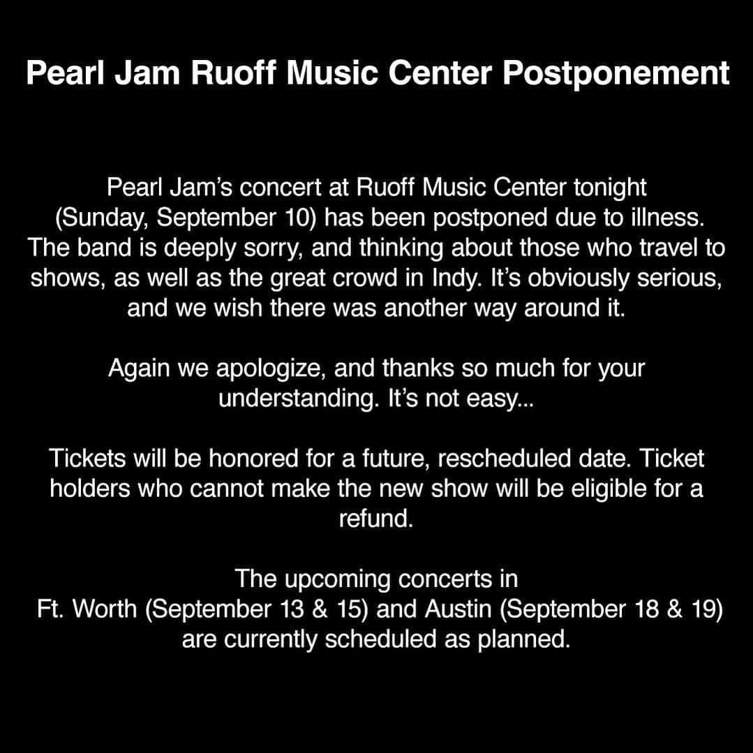 パール・ジャムさんのインスタグラム写真 - (パール・ジャムInstagram)「Pearl Jam Ruoff Music Center Postponement  Pearl Jam's concert at Ruoff Music Center tonight (Sunday, September 10) has been postponed due to illness. The band is deeply sorry, and thinking about all those who travel to shows, as well as the great crowd in Indy. It’s obviously serious, and we wish there was another way around it.  Again we apologize, and thanks so much for your understanding. It’s not easy...     Tickets will be honored for a future, rescheduled date. Ticket holders who cannot make the new show will be eligible for a refund.   The upcoming concerts in Ft. Worth (September 13 & 15) and Austin (September 18 & 19) are currently scheduled as planned.」9月11日 2時32分 - pearljam