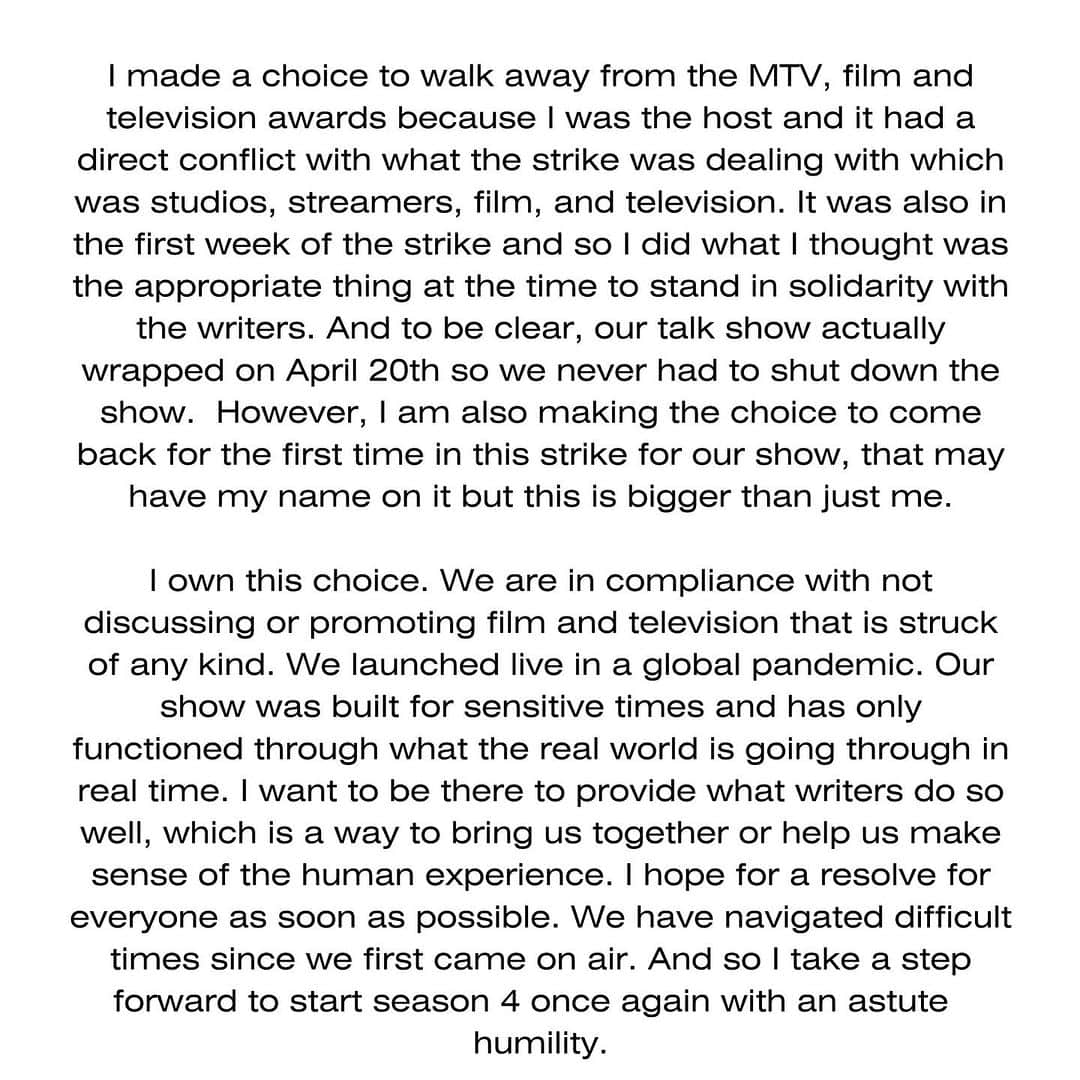 のインスタグラム：「I made a choice to walk away from the MTV, film and television awards because I was the host and it had a direct conflict with what the strike was dealing with which was studios, streamers, film, and television. It was also in the first week of the strike and so I did what I thought was the appropriate thing at the time to stand in solidarity with the writers. And to be clear, our talk show actually wrapped on April 20th so we never had to shut down the show.  However, I am also making the choice to come back for the first time in this strike for our show, that may have my name on it but this is bigger than just me.  I own this choice. We are in compliance with not discussing or promoting film and television that is struck of any kind. We launched live in a global pandemic. Our show was built for sensitive times and has only functioned through what the real world is going through in real time. I want to be there to provide what writers do so well, which is a way to bring us together or help us make sense of the human experience. I hope for a resolve for everyone as soon as possible. We have navigated difficult times since we first came on air. And so I take a step forward to start season 4 once again with an astute humility.」