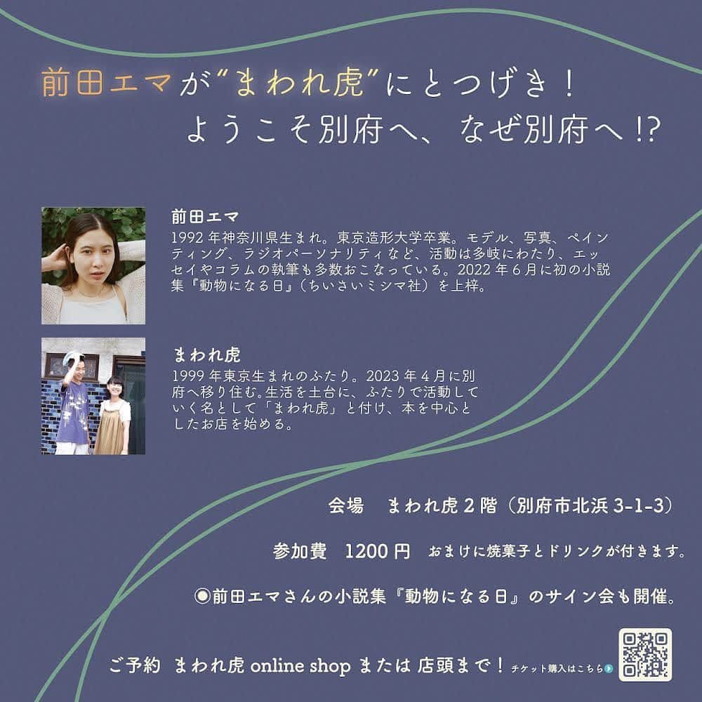 前田エマさんのインスタグラム写真 - (前田エマInstagram)「みなさん！聞いて！たのしいお知らせです！！9/23〜25まで大分県の別府♨️でアートフェア  @art_fair_beppu があり、そちらに絵を出展するのですが 、私はもう何度も何度も遊びに行くくらい別府がだいすきなんですね。そこでせっかくなら何かイベントできないかなー？と、別府に住む最高なお友達に相談したところ「近所に面白そうな本屋ができるよ！」って教えてもらって、それが「まわれ虎」という @mawaretora お店です！1999年生まれの東京から移住したふたりが、あれよあれよと始めることとなったお店は、本を売るだけじゃないんです！てか、あの、私が今まで出会ってきた移住してお店を始める人たちって、仕事をいろいろやってきて、人生経験も積んできて、よし！今だ！！って感じで始める人が多い中、大学卒業したばかりのふたりが、なぜこの地で店を始めることになったのか、とても興味がありまくり！！なんです。しかも、私が大好きな別府！！いろんな人の人生を聞くこと、そして大好きな別府に、行きたい場所が増えたうれしさ！！そんな話をいろいろしてみたいとおもいます！ ぜひみなさんでのほほんと、たのしい人生の話をしましょう〜！ ご参加受付中です。　@mawaretora のホームページからどうぞ。ストーリーのアーカイブにもあげてます。  最高なお友達であるバサラハウス　@basara_house_beppu を営む園ちゃん @sono_noqoodo ありがとう！！ ・・・ 秋夜のトークライブのお知らせです。  あれよあれよとお店をできることになった！というところから、さらにはご近所で見守ってくれている先輩が繋いでくれて、エマさんを招いてトークライブを開催することに。  まだがらんどうな2階に、私たちの緊張を少し和らげるためにもゆったりとした場所をつくってお待ちしています。 みんなで座布団を敷いて、ちゃぶ台を囲んで、本にお菓子と飲み物を添えて、よい夜を過ごせたら嬉しいです。  エマさんの本もたくさんご用意しています！ぜひ店頭でお買い求めください。  イベントのチケットはまわれ虎online storeまたは店頭まで！(プロフィールにリンク貼っています。)  🐅  「前田エマが “まわれ虎” にとつげき！　ようこそ別府へ、なぜ別府へ!？   日時：2023年9月24日（日）19:00〜20:30 場所：まわれ虎（〒874-0920 大分県別府市北浜3丁目1-3）※会場は階段を上がって2階になります。 出演：前田エマ、まわれ虎店主の2人 参加費：1200円（税込）　（おまけに焼き菓子とドリンクが付きます。） 定員：20名  --------   東京から大分・別府へ移住して、2023年9月10日に「まわれ虎」を開店することになりました。   別府は、様々な人が居て、予想もしないおもしろい展開が起こる場所。 近いうちにお店をしたいなと思っていたら、とんとん拍子であれこれ決まり、すぐに開店できることに。 さらに、別府が大好きという前田エマさんがまわれ虎へ来てくれることになりました！   前田エマさんは、2018年から始まった大分県の魅力を発信するプロジェクト「大分で会いましょう。」のガイド役を務めていたり、2023年9月23日〜25日にかけて開催される、別府を舞台にしたアートフェア「Art Fair Beppu 2023」にも参加されています。   別府という土地のこと、「まわれ虎」として何をしていきたいかなどを、様々な街やお店を見てきた前田エマさんと共に、じっくりお話しするオープニングイベントを開催します。   当日は、前田エマさんの小説集『動物になる日』のサイン会も開催します。   お菓子とドリンクをご用意し、集まってくれた皆さまとゆったり時間を過ごせたらと思います。ぜひご参加ください。       出演者プロフィール： 前田エマ 1992年神奈川県生まれ。東京造形大学卒業。モデル、写真、ペインティング、ラジオパーソナリティなど、活動は多岐にわたり、エッセイやコラムの執筆も多数おこなっている。2022年6月に初の小説集『動物になる日』（ちいさいミシマ社）を上梓。   まわれ虎 1999年東京生まれのふたり。2023年4月に別府へ移り住む。生活を土台に、ふたりで活動していく名として「まわれ虎」と付け、本を中心としたお店を始める。」9月12日 22時41分 - emma_maeda