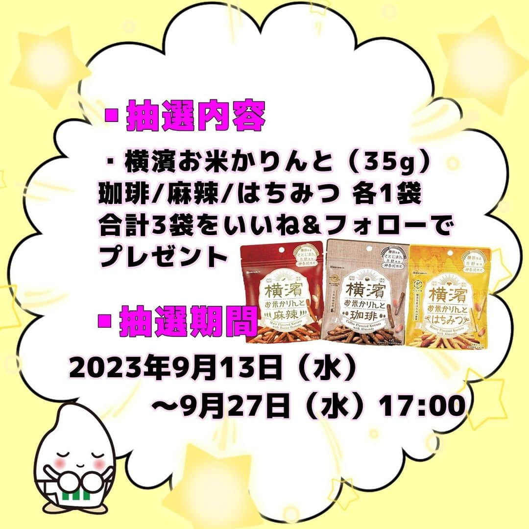 ミツハシくん-Mitsuhashi Rice-さんのインスタグラム写真 - (ミツハシくん-Mitsuhashi Rice-Instagram)「本日「横濱お米かりんと詰合せ」が発売‼️  発売を記念して、プレゼントキャンペーンを開催するよ🎊 みんなの応募を待ってるね～😋  ※キャンペーン終了いたしました。  👇応募方法はこちら👇  「横濱お米かりんと詰合せ」発売記念プレゼント！  ■プレゼント商品  横濱お米かりんと（35g）珈琲/麻辣/はちみつ　各1袋　計3袋  ■応募方法 ①ミツハシライス公式アカウント@3284rice をフォロー ②この投稿にいいね！  <当選率UP方法> @3284rice をタグ付けし、 #ミツハシライスプレゼント企画  上記のハッシュタグをつけて、 ご自身のアカウントで ミツハシくんへの応援投稿をしてくれた方は 当選率UP✨✨✨ (ストーリーズのみの投稿は確認ができない場合がある為、NGでお願いします）  ■応募期間  2023年9月13日（水）～9月27日（水）17：00まで    ■当選者数 30名様  ■注意事項 ※プロフィールを非公開設定にされている方は、応募対象外になりますのでご注意ください。 ※プレゼント当選の権利は、当選者様本人に限ります。 ※第三者への譲渡・転売・質入等はできません。 ※キャンペーン内容は予告なく変更・中止する場合があります。 ※本キャンペーンは、Instagramによる主催ではありません。  ■当選発表およびプレゼントの発送 ※当選発表は当選者へのInstagramダイレクトメッセージをもって替えさせていただきます。 ※公式アカウントを必ずフォローしていただきますようお願いいたします。 ※選考経過および結果に関するお問い合わせには一切お答えできません。 ※賞品の発送は日本国内に限らせていただきます。 ※記載いただいた住所に誤りがあった場合や不在等により商品のお受け取りが通常の範囲を超えてできない場合等、当選が無効となることがあります。 ※当選通知受信後、3日以内に、賞品お届け先等の必要事項を指定の方法でご連絡ください。 ※当選通知後のご連絡が途絶えた場合、当選が無効になる場合もございますので予めご了承ください。 ※本企画のお問い合わせは、本アカウントのDMまでご連絡ください。   #ミツハシライス #企業キャラクター #ミツハシくん  #横浜土産 #横濱お米かりんと #お土産  #キャンペーン #フォローいいねキャンペーン #プレゼントキャンペーン #プレゼント企画 #プレゼント #懸賞」9月13日 17時04分 - 3284rice