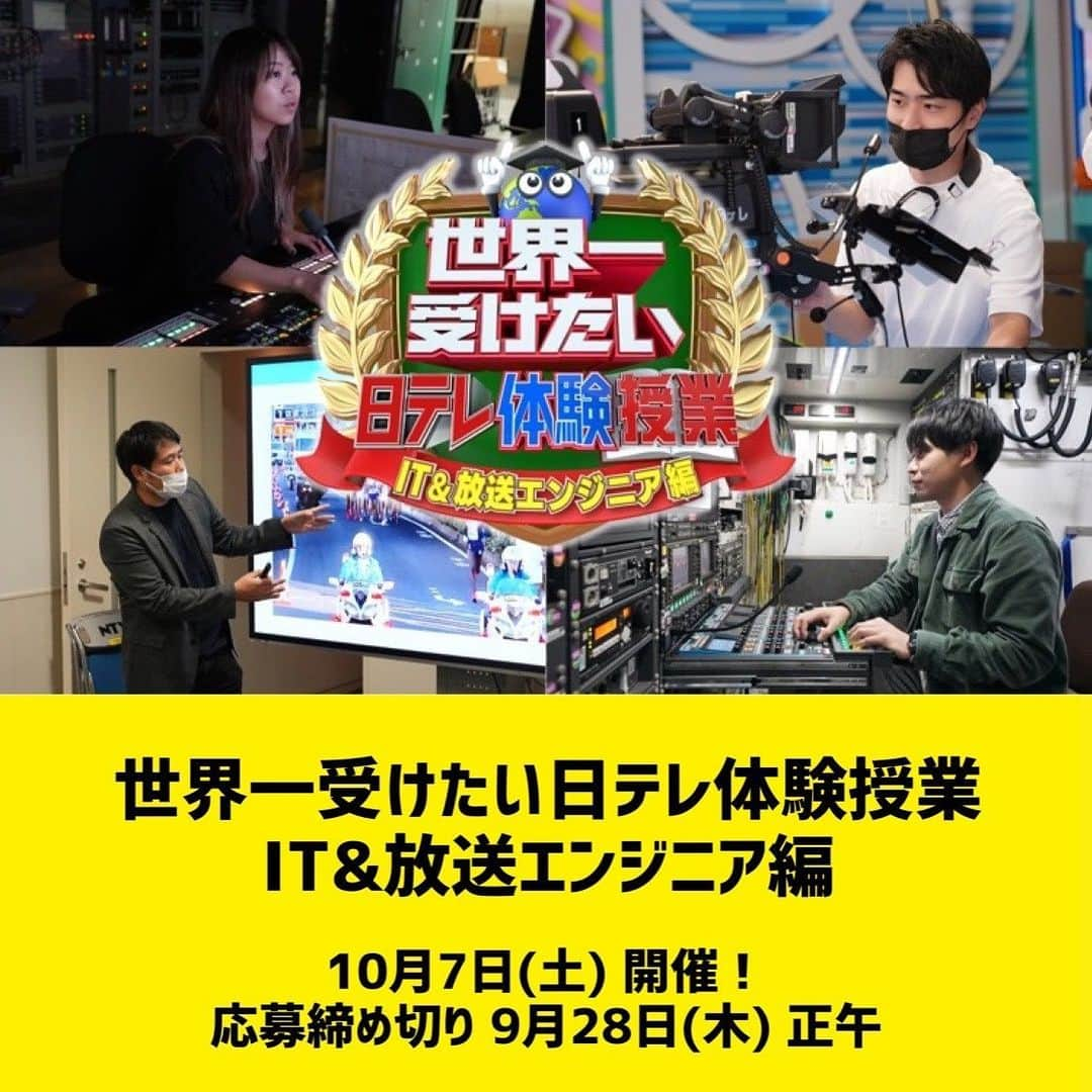 日テレ採用のインスタグラム：「ㅤㅤㅤㅤㅤㅤㅤㅤㅤㅤㅤㅤㅤ 「世界一受けたい日テレ『体験』授業〜ICT&放送エンジニア編〜」の募集を開始しました🎥✨  日テレのエンジニア業務を実体験していただける、1day仕事体験イベントです！  現場の最前線で活躍する社員やスタッフが、丁寧にレクチャー&フィードバック🗣️ 「テレビの技術ってどんな仕事なんだろう？」という疑問を解決できる1日です！ 経験や資格は一切問いません！ ぜひエントリーしてください✨  【日程】 10月7日(土) 午前コース 9:00〜14:00頃 午後コース 14:30〜19:30頃 ※午前コース・午後コースともに内容は同じです。  【会場】 日本テレビ 汐留本社  【内容】 ●スタジオ収録体験 カメラ&スイッチャー／音声／ビデオエンジニア／照明 ※カメラ以外の体験内容は当日抽選となります ●CGやAIによる番組演出の紹介と先端技術を活用した実験デモ ●技術系職場(マスター、編集)の見学、および中継車見学 ※内容は予告なく、変更となる場合があります。ご了承ください。  【応募締め切り】 9月28日(木) 正午  詳細はプロフィールリンクの採用HPをご覧ください！ たくさんのご応募お待ちしています🌈  #日本テレビ #日テレ #テレビ局 #就活 #インターンシップ #エンジニア #ICT #放送技術 #カメラ #AI #CG」