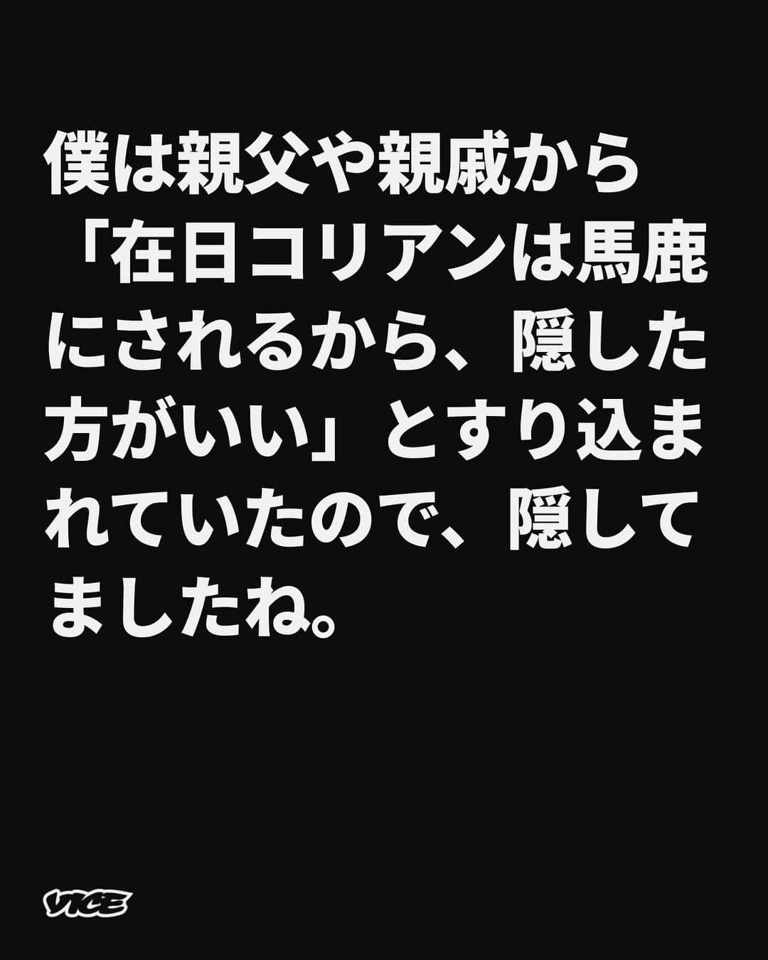 VICE Japanさんのインスタグラム写真 - (VICE JapanInstagram)「日本人の両親に育てられ、日本で暮らしてきたというだけで、私は自分の戸籍すら確認せずに、自分自身を日本人だと思っている。これまで私は、自分や他人の国籍について、意識したり、疑問を抱きもせずに、日本で生活を送ってきた。仮に自分の戸籍を調べて、日本籍でなかったとしても、特に大きな問題として捉えないような気がしている。一体、国籍とは何なのだろう。  日本人といっても、海外で生まれ育った日本人、海外に移住した日本人、他国に帰化する日本人…など様々。帰化して日本籍を取得した父親と、日本人の母親のあいだに生まれた子供は戸籍上、日本人だ。  また、在日外国人も、帰化をすれば日本籍を取得できる。しかし、そうしたところでその人は、日本人扱いされるだろうか。それほど、国籍というのはよくわからない。  今回、日本人の妻と子供と日本で暮らしている〈 #在日コリアン 〉の男性に話を伺った。彼が生活のなかで経験した苦労や、国籍を告げていない子供への想いをうち明けてもらった。彼は幼い頃から〈在日〉を意識しながら生きてきた。生来の国籍は偶然決まるのに、人それぞれ、国籍についての意識にギャップが生まれるのは何故だろう。  記事詳細は @vicejapan プロフィールのリンクから  #vicejapan #vice #ヴァイスジャパン」9月13日 19時36分 - vicejapan