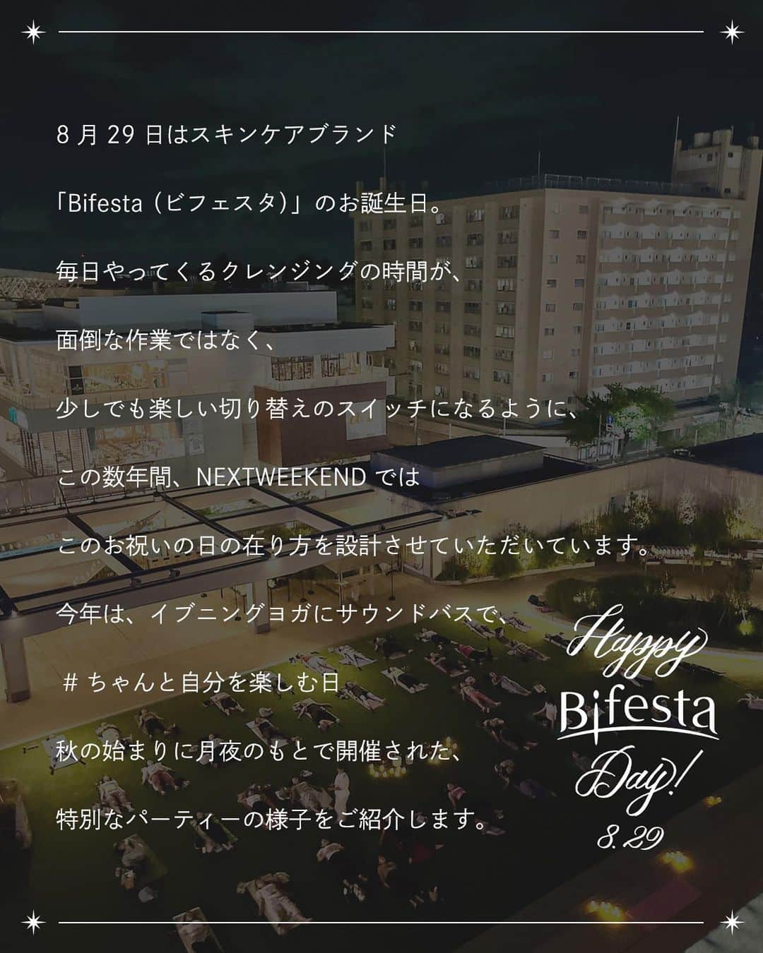 NEXTWEEKENDさんのインスタグラム写真 - (NEXTWEEKENDInstagram)「【HappyBifestaDay2023  みんなの過ごし方と、特別なパーティーの様子をレポート！】  8月29日はスキンケアブランド 「Bifesta(ビフェスタ)」のお誕生日。  毎日やってくるクレンジングの時間が面倒な作業ではなく 少しでも楽しい切り替えスイッチになるように、 この数年間NEXTWEEKENDではお祝いの在り方を 設計させていただいています。  今年、12歳のお誕生日には イブニングヨガにサウンドバスで、  #ちゃんと自分を楽しむ日 を過ごしていただける イベントを一緒に開催しました。  秋の始まりに開催したイベントと、 Instagramで開催していた投稿キャンペーンに集まった様々な心地いい過ごし方のアイデアをご紹介します。  明日はどんな風に #ちゃんと自分を楽しむ日 を 過ごそうかな？と思った時には ぜひ参考にしていただけたら嬉しいです。  イベントの様子や、その他たくさんの過ごし方は  NEXTWEEKEND WEB記事でご覧いただけます。  HappyBifestaDay  collaboration with @bifesta_official_jp  #happybifestaday#ちゃんと自分を楽しむ日#bifesta #ビフェスタ #ミセラークレンジングウォーター #愛しい景色」9月14日 21時11分 - nextweekend_jp