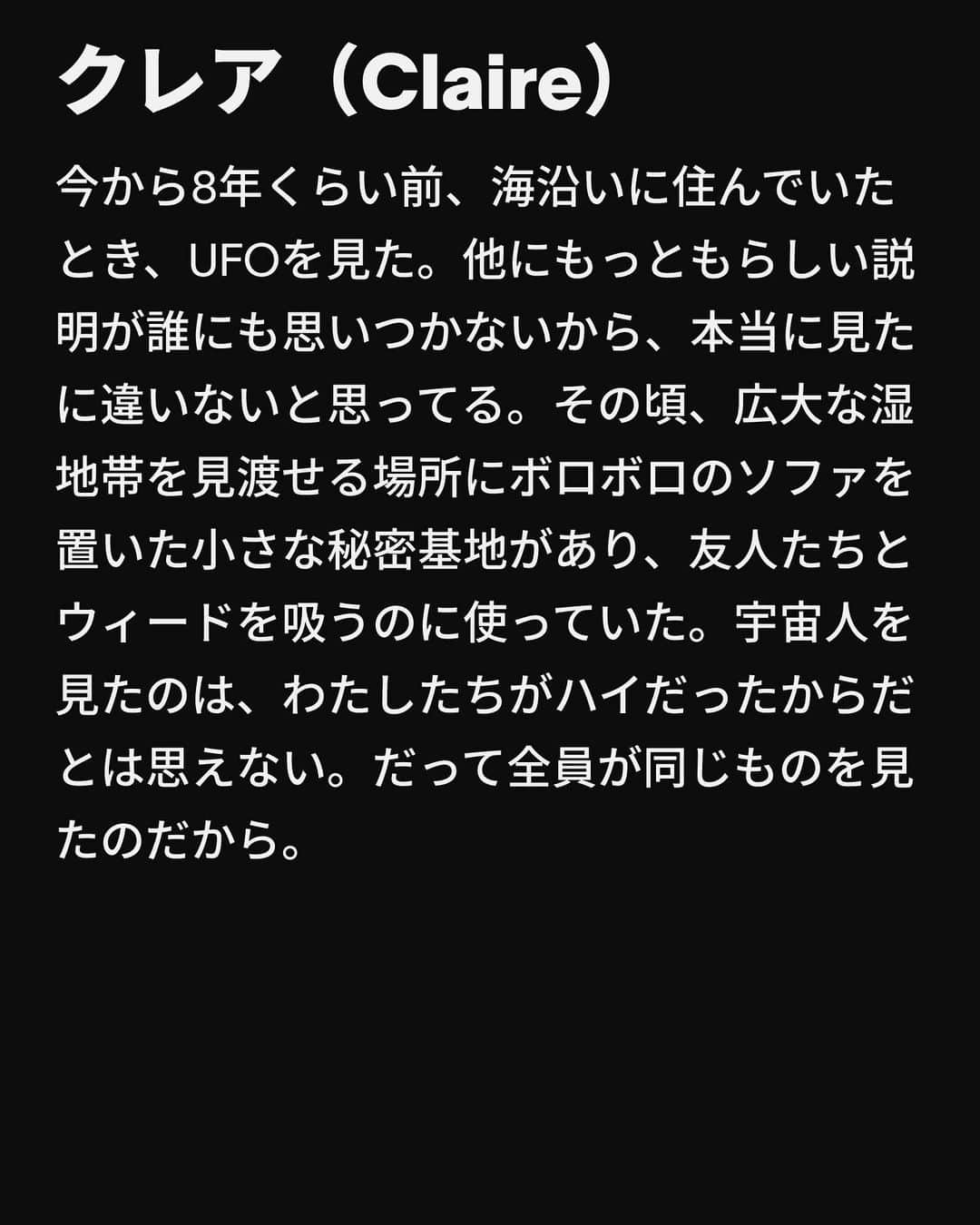 VICE Japanさんのインスタグラム写真 - (VICE JapanInstagram)「ジャーナリストとして、〈真実〉はわたしの得意分野であるべきだ。実際、ほとんどの場合はそうだ。ただ、正直にいうと、〈真実が興味深い話の邪魔になってはならない〉という考え方のほうが好きだ。  わたしは基本的にどんな話題であっても、とりあえず話を聞くようにしている。宇宙人、幽霊、モンスター……。相手が話上手なら、どんな話だってちゃんと耳を傾ける。  いや、話が上手くなかったとしても、それでもやはり聞きたい。うなずいたり、ドラマティックな間合で息をのんだり、「そんな！」「なるほど」と相槌を打ちながら。  相手が嘘をついてると思う？ そうかもしれない。だが、嘘だったとしても構わない。それはあなたとあなたの神しか知らないことだ。そしてわたしは「あるひとに聞いたんだけど……」とお決まりの前置きから始めて、あなたの話を次の取材相手に話すだろう。TikTokで疑わしい情報が拡散するのが当たり前の世の中で、この前置きは真偽不明の物語の合言葉になった。「いや、実際にあったことだよ──姉の親友のお兄さんの彼女の話だけど。誓って本当だよ」という感じで。  記事詳細は @vicejapan プロフィールのリンクから  #vicejapan #vice #ヴァイスジャパン」9月14日 19時08分 - vicejapan