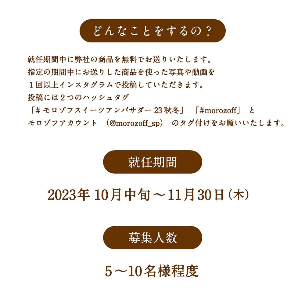 モロゾフ（公式）さんのインスタグラム写真 - (モロゾフ（公式）Instagram)「＼本日から！モロゾフスイーツアンバサダー募集開始／ ⁡ モロゾフのスイーツの魅力を発信していただけるアンバサダーを募集いたします✨  ⁡チョコレートやチョコレートを使ったスイーツが大好きという方、 モロゾフファンの方、 一緒にモロゾフを盛り上げていただける方、 ぜひこの機会にご応募いただければ嬉しいです😊 ⁡ ご応募お待ちしております！ ⁡ ------------------------ ⁡ 【モロゾフスイーツアンバサダーとは】 ⁡ モロゾフの秋冬限定のスイーツを暮らしの中で楽しむ様子を、インスタグラムの写真や動画で紹介していただきます。 ⁡ ⁡ 【アンバサダーキャンペーン内容】 ⁡ 下記スケジュールで弊社の秋冬限定商品を無料でお送りいたします。 指定の期間中にお送りした商品を使った写真や動画を１回以上インスタグラムで投稿していただきます。 投稿には2つのハッシュタグ（「#モロゾフスイーツアンバサダー23秋冬」、「#morozoff」）と モロゾフアカウント（@morozoff_sp）のタグ付けをお願いいたします。 ⁡ ＊商品送付スケジュール ⁡ <10月中旬 > フェイバリット 32個入 ⁡ <11月上旬 > サブレオショコラ 12個入 ⁡  【募集人数】 ⁡5～10名様程度 ⁡ 【募集期間】⁡ 2023年9月15日（金）～9月30日（土）23：59 ⁡ 【就任期間】⁡ 2023年10月中旬〜11月30日（木） ⁡ 【応募方法】 ⁡ STEP①：こちらの投稿に「いいね」と「コメント」をする ⁡ STEP②：モロゾフ公式Instagramアカウント(@morozoff_sp)をフォロー ⁡ STEP③：応募完了 ⁡ ⁡ 【注意事項】 ⁡ ※なりすましアカウントにご注意ください！ ※ インスタグラムのアカウントをお持ちの方のみご応募が可能です。 ※ アカウントを非公開にされている方は選考の対象外となりますのでご了承ください。 ※ 発送は日本国内に限らせていただきます。 ※ お届けした商品の返品・交換はいたしません。 ※ 報酬は発生いたしません。 ⁡ ⁡ 【当選者発表について】 ⁡ 応募締切後、厳正な選考の上Instagramのダイレクトメッセージ（ダイレクト投稿機能）にてご連絡をいたしますので、必ずモロゾフ公式Instagramアカウントをフォローしていただきますようお願いいたします。 ⁡ 当選通知を受信後、指定の期限までに、ご連絡先、商品お届け先等、必要事項を指定の方法でご連絡ください。 ご連絡が７日以内にない場合は当選を無効とさせていただきますのでご注意ください。 ⁡ 商品発送スケジュールは、都合により多少前後する場合がございます。予めご了承ください。 ※通知設定（プッシュ通知）をオンにしてください。 ※当落確認をすることはできません。ご了承ください。 ※発送は日本国内に限らせていただきます。 ⁡ ⁡ 詳細は、モロゾフ公式ホームページをご覧ください💁‍♀️ ⁡ ------------------------ ⁡ @morozoff_sp  ⁡ ⁡ #モロゾフアンバサダー募集 #モロゾフアンバサダー募集開始 #アンバサダー募集中 #公式アンバサダー #アンバサダー募集 #モロゾフ #morozoff #チョコレート #焼き菓子 #サブレオショコラ」9月15日 11時26分 - morozoff_sp