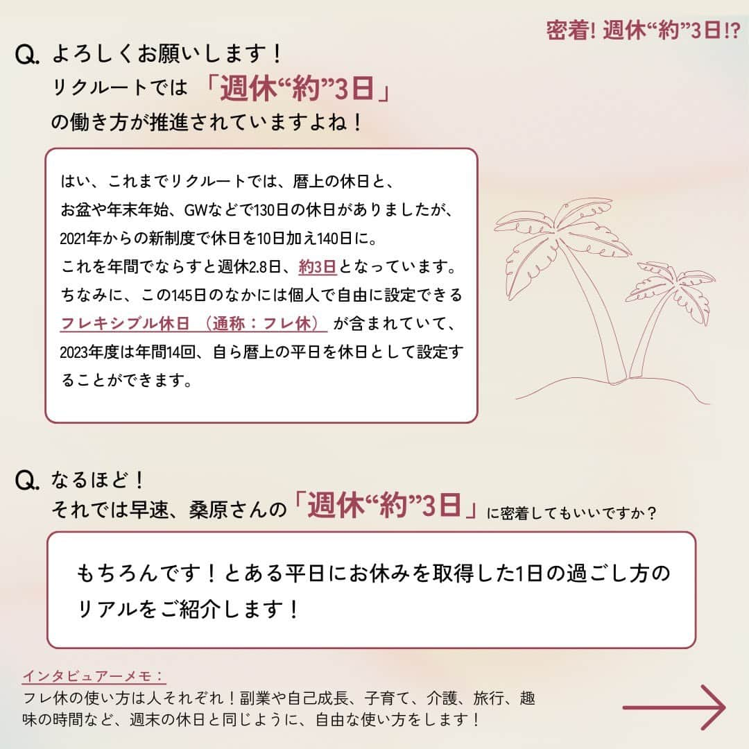 リクルートさんのインスタグラム写真 - (リクルートInstagram)「～リクルートのカルチャー特集～ 👉他の投稿はこちら（@recruit___official ） リクルート従業員へのインタビューを通してリクルートのカルチャーをご紹介するシリーズ、今回のテーマは、「週休”約”3日」。  リクルートは、2021年からの個人で自由に休む日を設定できる「フレキシブル休日 （通称：フレ休） 」を導入し、年間休日及び休暇数*が、年間130日から145日に増加しました。年間平均では週休2.8日となります。 *休日年間140日、入社時に15日休暇を付与（うち5日は指定休として消化）  年間労働時間はそのままに、1日の所定労働時間を30分伸ばしたため給与の変更はなく、休暇ではなく休日のため取得必須の制度で、通常の土日同様、休む目的も問いません。  今回は、コーポレートスタッフ（広報・渉外）桑原 史帆のフレキシブル休日を取得した平日休みに着目。  「子育て前よりも生産性も向上し、いいリズムで働けている」と語る子育てと仕事を両立中の桑原。 平日に1日お休みを取得し、自分のリフレッシュ時間にも家族時間にも有効活用する桑原の「週休”約”3日」の使い方に密着しました。  ♢♢♢♢♢♢♢♢♢♢♢♢♢♢♢♢♢♢♢♢♢♢♢♢♢♢  リクルート公式アカウントでは、  明日から使える仕事のヒントや、 リクルートの仲間・従業員のインタビューを発信中！ 👉 @recruit___official ♢♢♢♢♢♢♢♢♢♢♢♢♢♢♢♢♢♢♢♢♢♢♢♢♢♢  #RECRUIT #リクルート ― #インタビュー #社員インタビュー #followyourheart #まだここにない出会い #体験談 #キャリア #カルチャー特集 #社会人 #休日 #休日の過ごし方 #プライベート #平日休み #平日休みの過ごし方 #フレキシブル #ワークライフバランス #子育て #両立 #家族団らん #働く #成長 #学び #子ども #子どもと暮らす #家族時間 #働き方を考える #働き方改革 #働き方の選択」9月15日 18時03分 - recruit___official