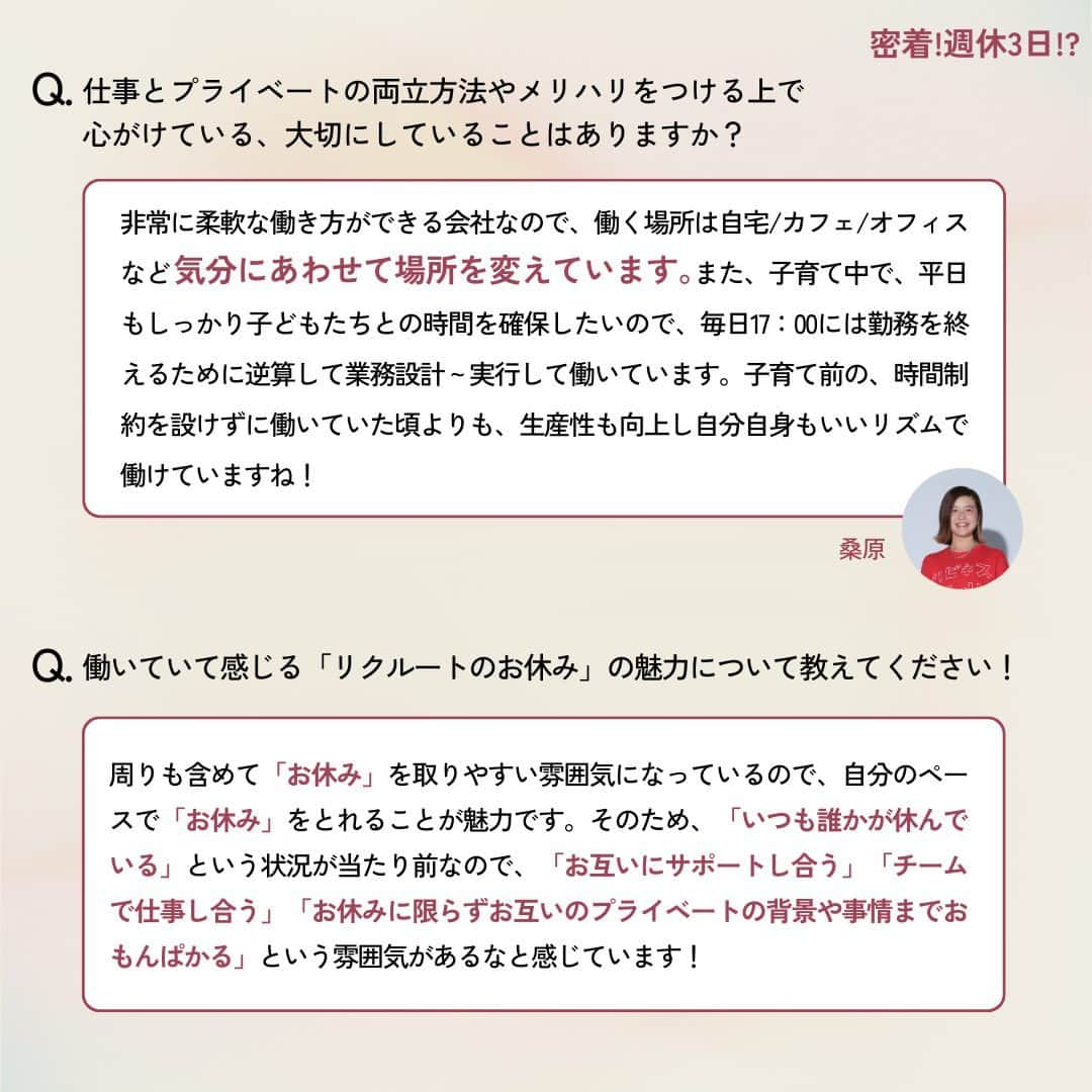 リクルートさんのインスタグラム写真 - (リクルートInstagram)「～リクルートのカルチャー特集～ 👉他の投稿はこちら（@recruit___official ） リクルート従業員へのインタビューを通してリクルートのカルチャーをご紹介するシリーズ、今回のテーマは、「週休”約”3日」。  リクルートは、2021年からの個人で自由に休む日を設定できる「フレキシブル休日 （通称：フレ休） 」を導入し、年間休日及び休暇数*が、年間130日から145日に増加しました。年間平均では週休2.8日となります。 *休日年間140日、入社時に15日休暇を付与（うち5日は指定休として消化）  年間労働時間はそのままに、1日の所定労働時間を30分伸ばしたため給与の変更はなく、休暇ではなく休日のため取得必須の制度で、通常の土日同様、休む目的も問いません。  今回は、コーポレートスタッフ（広報・渉外）桑原 史帆のフレキシブル休日を取得した平日休みに着目。  「子育て前よりも生産性も向上し、いいリズムで働けている」と語る子育てと仕事を両立中の桑原。 平日に1日お休みを取得し、自分のリフレッシュ時間にも家族時間にも有効活用する桑原の「週休”約”3日」の使い方に密着しました。  ♢♢♢♢♢♢♢♢♢♢♢♢♢♢♢♢♢♢♢♢♢♢♢♢♢♢  リクルート公式アカウントでは、  明日から使える仕事のヒントや、 リクルートの仲間・従業員のインタビューを発信中！ 👉 @recruit___official ♢♢♢♢♢♢♢♢♢♢♢♢♢♢♢♢♢♢♢♢♢♢♢♢♢♢  #RECRUIT #リクルート ― #インタビュー #社員インタビュー #followyourheart #まだここにない出会い #体験談 #キャリア #カルチャー特集 #社会人 #休日 #休日の過ごし方 #プライベート #平日休み #平日休みの過ごし方 #フレキシブル #ワークライフバランス #子育て #両立 #家族団らん #働く #成長 #学び #子ども #子どもと暮らす #家族時間 #働き方を考える #働き方改革 #働き方の選択」9月15日 18時03分 - recruit___official