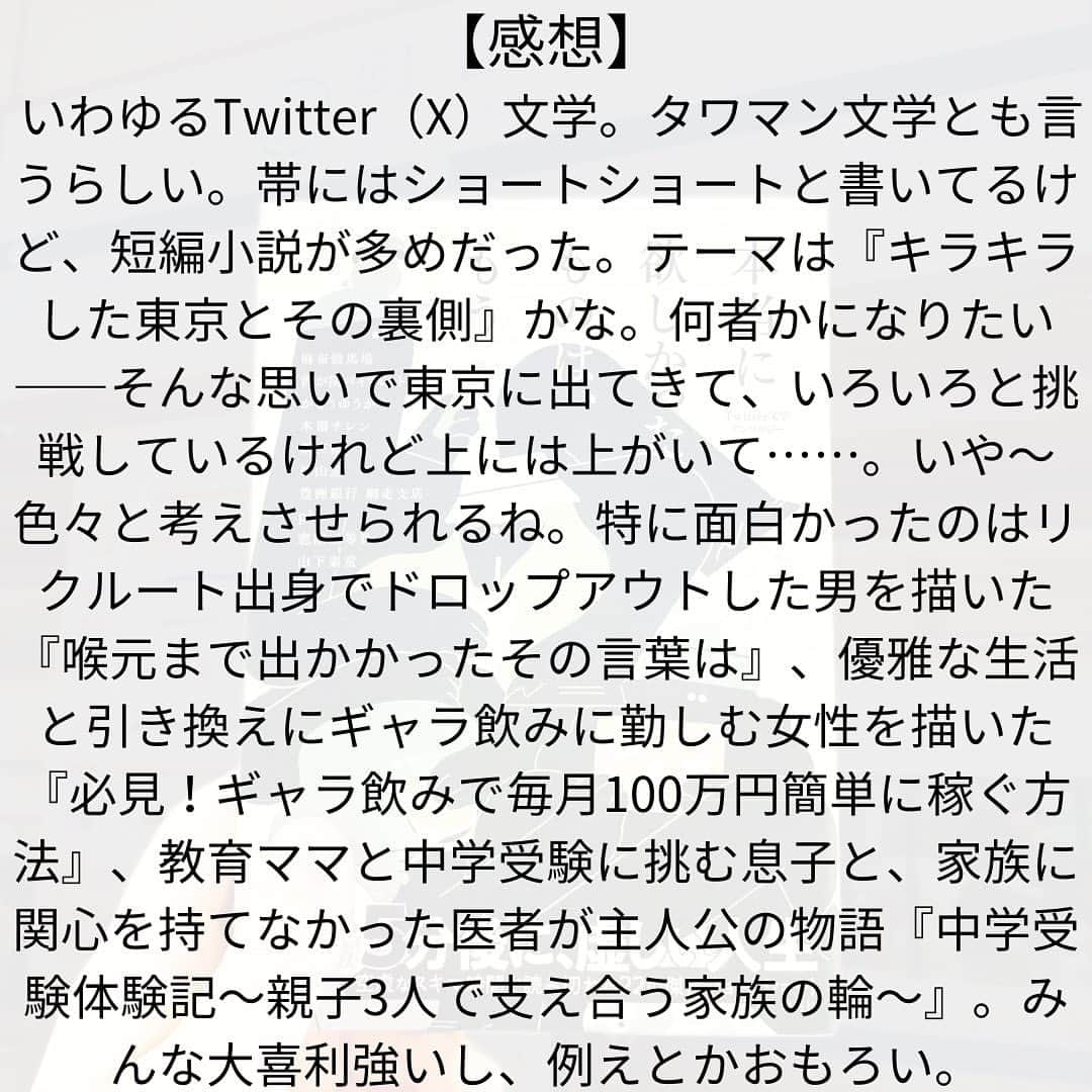 西木ファビアン勇貫さんのインスタグラム写真 - (西木ファビアン勇貫Instagram)「ショートショートと帯には書いてるけど、短編小説が多め。僕の分類の中では。  Twitterは文字のSNSということもあり、好きだし、よく見ている。何人かの著者はフォローもしていた。  同じ時代を生き、同じ東京という町に住み、同じアプリを使いながらも、知らないことだらけ。テーマは『キラキラした東京とその裏側』かな。  特に面白かったのはリクルート出身で、いわゆるドロップアウトした男を描いた『喉元まで出かかったその言葉は』  優雅な生活と引き換えにギャラ飲みに勤しむ女性を描いた『必見！ギャラ飲みで毎月100万円簡単に稼ぐ方法』  仮面を脱いだ自分をさらけだすことが出来た『ひと夏の幻』  何者かになりたい一心で20代を駆け抜けた女性を描いた『88967人のフォロワー様へ』  教育ママと中学受験に挑む息子と、家族に関心を持てなかった医者の主人公の物語『中学受験体験記～親子3人で支え合う家族の輪～』  #本 #読書 #読書記録 #読書記録ノート  #小説 #小説好きな人と繋がりたい #小説好き  #小説が好き #本好きな人と繋がりたい  #読書好きな人と繋がりたい #bookstagram  #book #books #novel  #作家 #小説家  #fabibooks #第一芸人文芸部  #Twitter文学」9月15日 19時30分 - fabian_westwood