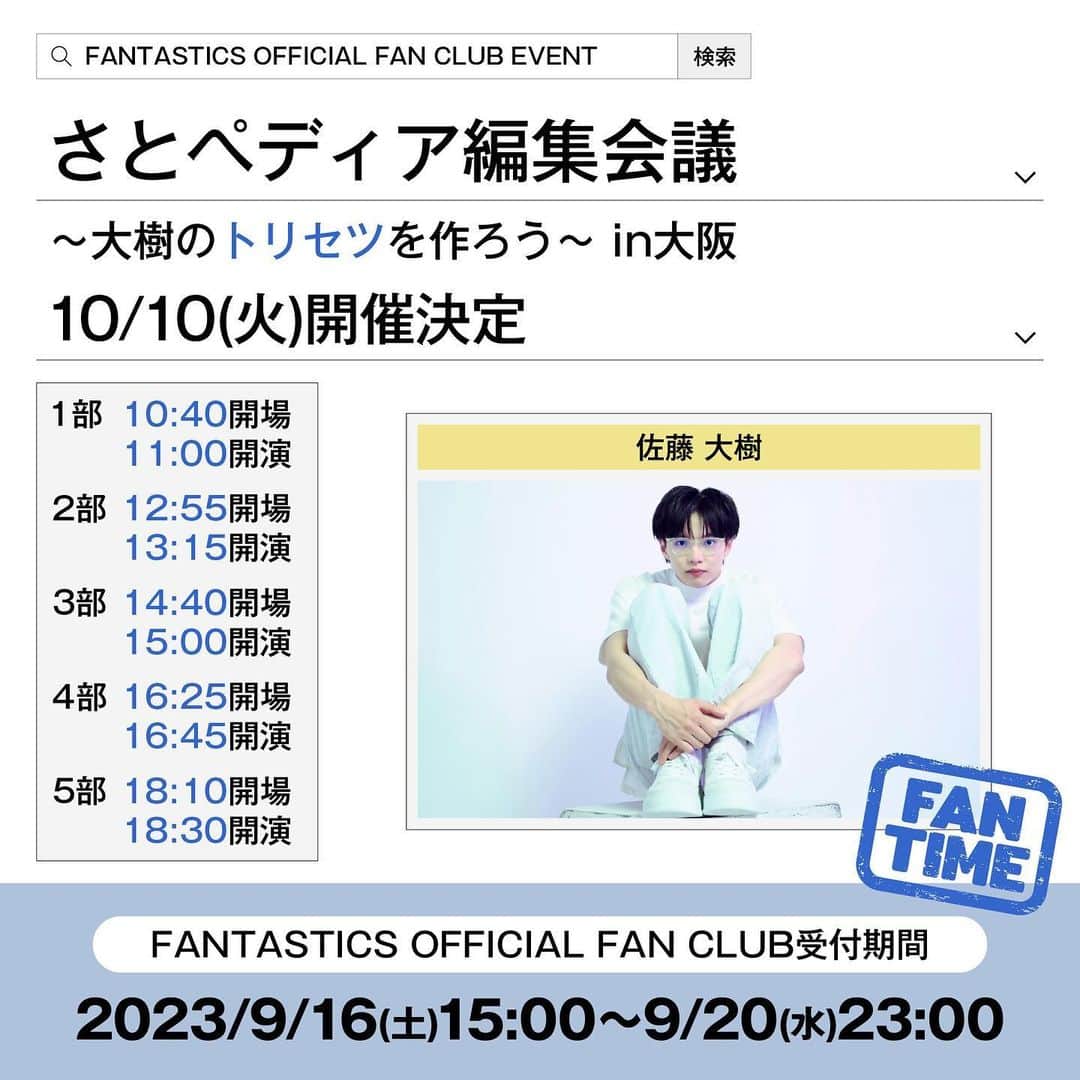 FANTASTICS from EXILE TRIBEのインスタグラム：「. #FANTASTICS OFFICIAL FAN CLUB EVENT  『さとペディア編集会議  大樹のトリセツを作ろう in大阪』 開催決定！  メンバーそれぞれが FANTAROの皆さんをおもてなしする ファンクラブイベント "#FANTIME "！  今回は、#佐藤大樹 ！  『さとペディア編集会議』と題して、 皆さんと一緒に "佐藤大樹"について話しながら、 FANTASTICS OFFICIAL FAN CLUBオリジナル 「さとペディア(=大樹のトリセツ)」 を作成します👨‍🏫  「あのライブのあの楽曲でパフォーマンスしている大樹が最高！」 「あの番組での大樹の一言が素敵だった」 「あの雑誌での大樹の表情が一番！」 などなど…  皆さんが思う"佐藤大樹"の 魅力を語り合い、 みんなで楽しく 「#さとペディア 」を完成させましょう！  9/16(土)15:00より FANTASTICS OFFICIAL FAN CLUB チケット抽選予約がスタート☆ ぜひお申込みください！  −−−−−−−−−−−−− 10/10(火)FANTASTICS OFFICIAL FAN CLUB EVENT『さとペディア編集会議 大樹のトリセツを作ろう in大阪』  【公演スケジュール】 ■2023/10/10(火) ＜第1部＞ 開場10:40 / 開演11:00  ＜第2部＞ 開場12:55 / 開演13:15  ＜第3部＞ 開場14:40 / 開演15:00  ＜第4部＞ 開場16:25 / 開演16:45  ＜第5部＞ 開場18:10 / 開演18:30   【会場】 大阪市内某所 ※当日の会場は当選された方にのみ、別途メールにてご案内いたします。  【出演】 佐藤大樹  【チケット料金(予定)】 全席指定：￥3,500(チケット代 ￥3,182＋税)  【申込条件】 FANTASTICS OFFICIAL FAN CLUB会員(ご本人のみ) ※6歳以上有料、5歳以下入場不可  ※お申込み者はFANTASTICS OFFICIAL FAN CLUB会員限定となります。 ※同伴者の参加はできません。 ※チケットの譲渡やお申込み者の変更はいかなる場合も不可となります。」