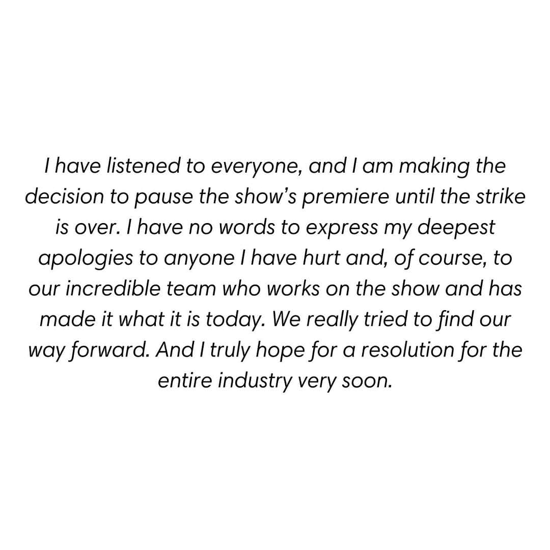 のインスタグラム：「I have listened to everyone, and I am making the decision to pause the show’s premiere until the strike is over. I have no words to express my deepest apologies to anyone I have hurt and, of course, to our incredible team who works on the show and has made it what it is today. We really tried to find our way forward. And I truly hope for a resolution for the entire industry very soon.」