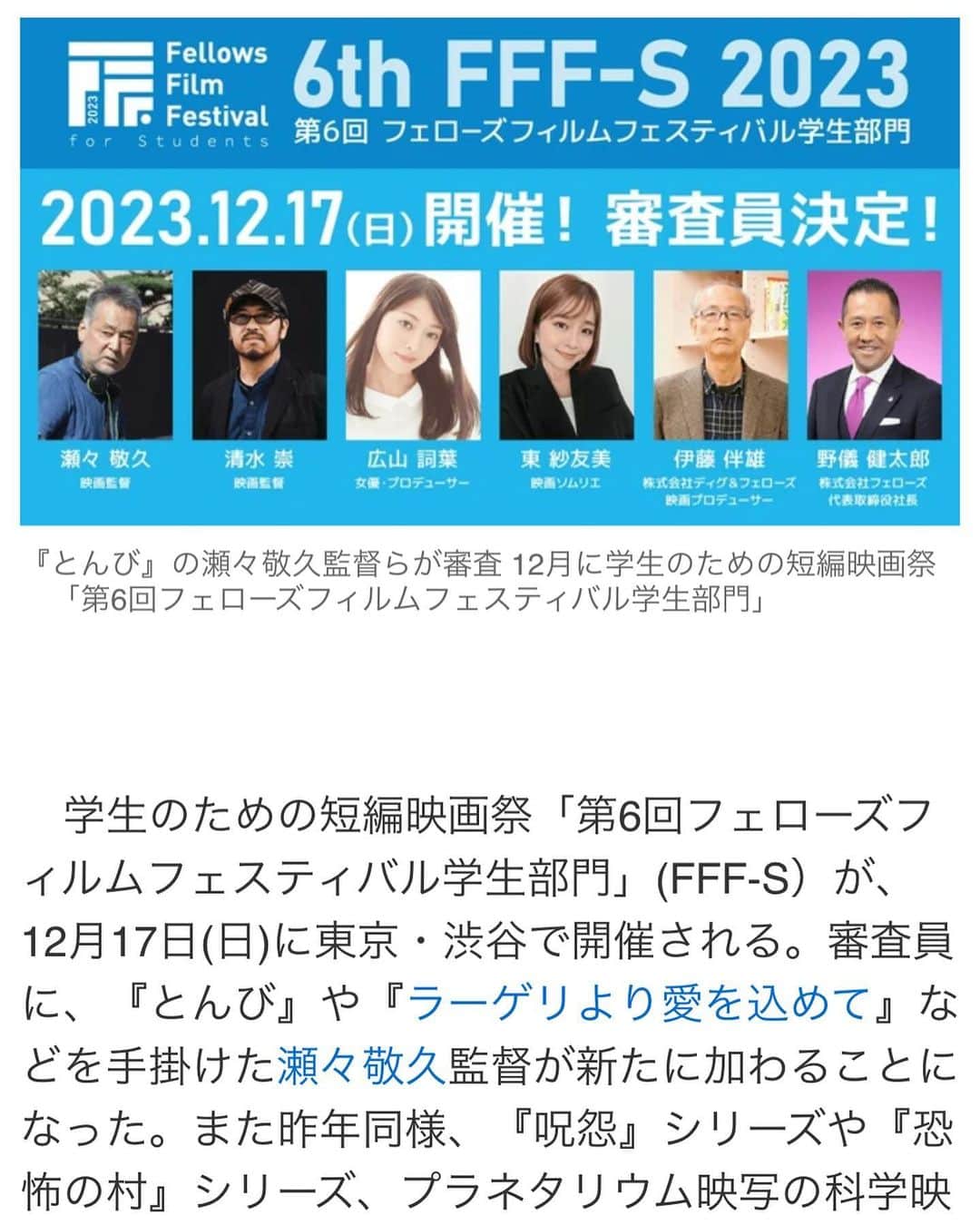 東紗友美のインスタグラム：「【審査員】学生のための短編映画祭「第6回フェローズフィルムフェスティバル学生部門」(FFF-S）が、12月17日(日)に東京・渋谷で開催されます。大変光栄なことに、私も今年も審査員をつとめさせていただきます。 今年は昨年から参加されている清水崇監督に加え、『とんび』や『ラーゲリより愛を込めて』や『春に散る』などを手掛けた瀬々敬久監督が新たに加わることになりました。  　ＦＦＦＳは、4分間のショートフィルムを募集するコンペティションで、一次審査を通過した8作品は都内の映画館で開催される授賞式で上映される。最優秀賞には賞金50万円が贈られ、BSフジ(BSデジタル放送)のテレビ番組で全国放送される。他にも優秀賞(2作品)には賞金10万円、観客賞に賞金10万円が贈られる。昨年に引き続き、協賛パートナーのソニー・ミュージックエンタテインメントの社名を冠した「ソニーミュージック賞」も設定。賞金10万円に、副賞としてソニーミュージック若手アーティストMV監督権 20万円が贈られる。作品の募集期間は9月30日(土)まで。 学生の方、ぜひチェックしてみてください✨  長年私も参加させていただいているのですが、受賞された方や応募された方をフェローズさんは手厚いサポートしてくださっていて。 人脈や、仲間作りの意味でも、たくさんのチャンスに恵まれる方が多いなと言う印象です。 昨年FFFSで話題になった短編ホラーは清水崇監督の応援コメントと共に、テレビで何度も話題になったりしました。 私もこの映画祭に参加すると、動いた分だけやはり人生はチャンスに恵まれものだなど、クリエイティブな世界を目指す人の数ははかりしれませんが、心でどれだけ熱量を抱えていても、それを行動に移さないとチャンスなんて来ないんですよね。  行動起こすことの大切さをこの映画祭で毎年感じています。  賞金や映画プロデューサーや監督からもらえるコメントだけでなく、この映画祭に実際に参加して、自分からどう動くかで未来を変える位の経験ができるかもしれません。 フェローズさんは映画祭に応募してきた学生を本当に大切にしてくれています。才能がある方だけでなく、業界に対してアグレッシブな人を、想いの強い人をたいせつにします。 長年それを見てきました。 ぜひ、熱い応募まってます。  映像業界を目指されている学生の方がもし私のSNSにいらしたら、ぜひチェックされてみてくださいね。  ・ご紹介 フェローズフィルムフェスティバル学生部門（FFF-S）とは？  株式会社フェローズが主催する学生のための「短編映画祭」です。 国内の学生を対象に4分間のショートフィルムを募集し、コンペティションを開催いたします。 一次審査を通過した8作品は都内の映画館で上映され、各賞を決定いたします。 最優秀作品は、ＢＳフジ（BSデジタル放送）のテレビ番組にて全国放送されます。 この映画祭が、学生クリエイターの皆さんにとって映像業界にチャレンジするキッカケとなり、 未来の映画監督や才能あふれるクリエイターの発掘、映像文化・クリエイティブ産業への貢献を目指しています。  株式会社フェローズ について  クリエイター（映像制作・Web・グラフィックデザイナー・ゲーム・アニメーター等）専門の人材マネジメント（人材派遣・紹介・業務委託・請負・セミナー・研修）ならびに、映画制作・映画祭運営など映画関連プロジェクト、Webマガジン「クリエイターズステーション」の運営を行っています。 現在、国内14拠点、海外2拠点（シンガポール・ハワイ）に展開中！  https://www.fellow-s.co.jp/  #フェローズフィルムフェスティバル  #フェローズフィルムフェスティバル学生部門  #映画　#映画好きな人と繋がりたい　#映画垢　#映画鑑賞　#試写会 #映画祭」